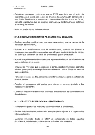CEIP ALFARES PLAN DE CENTRO 
Noviembre de 2013 
 Establecer relaciones continuadas con el ETCP que debe ser el motor de 
coordinación del centro, con lo que se pretende la comunicación permanente y 
más fluida. Siendo este el sistema de comunicación más directo con los Ciclos, 
para ello se procurará que las sesiones sean ágiles y donde finalmente se tomen 
acuerdos y decisiones. 
 Velar por la efectividad de las reuniones. 
18.1.2. OBJETIVOS REFERENTES AL CENTRO Y SU CONJUNTO. 
 Realizar aquellas modificaciones que sean necesarias y que se deriven de la 
aplicación de nuestro PC. 
 Solicitar a la Administración toda la infraestructura, dotación de material e 
inversiones que considere necesarias para el buen funcionamiento del centro, 
así como que se cubran las bajas del profesorado que se produzcan. 
 Solicitar al Ayuntamiento que cubra todas aquellas deficiencias de infraestructura 
que se detecten en el centro. 
 Impulsar los Proyectos que coexisten en el centro, recabar información sobre los 
mismos y compartirlos con el profesorado del centro. Unificar Proyectos siempre 
que sea posible. 
 Fomentar el uso de las TIC, así como aumentar los recursos para el profesorado 
en este sentido. 
 Estudiar el presupuesto del centro para ofrecer un reparto ajustado a las 
necesidades del centro. 
 Continuar ofreciendo el servicio de Biblioteca en los recreos, así como el servicio 
de préstamos. 
18.1. 3. OBJETIVOS REFERENTES AL PROFESORADO. 
 Mantener una postura de apertura y colaboración con el profesorado. 
 Facilitar la formación del profesorado, siempre que se ajusten a la organización 
interna del centro. 
 Mantener informado desde el ETCP al profesorado de todos aquellos 
documentos, noticias que pudieran ser de su interés o incumbencia. 
185 
 