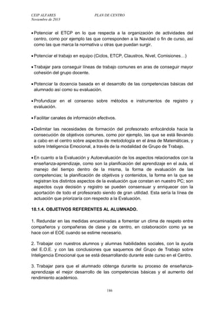 CEIP ALFARES PLAN DE CENTRO 
Noviembre de 2013 
 Potenciar el ETCP en lo que respecta a la organización de actividades del 
centro, como por ejemplo las que corresponden a la Navidad o fin de curso, así 
como las que marca la normativa u otras que puedan surgir. 
 Potenciar el trabajo en equipo (Ciclos, ETCP, Claustros, Nivel, Comisiones…) 
 Trabajar para conseguir líneas de trabajo comunes en aras de conseguir mayor 
cohesión del grupo docente. 
 Potenciar la docencia basada en el desarrollo de las competencias básicas del 
alumnado así como su evaluación. 
 Profundizar en el consenso sobre métodos e instrumentos de registro y 
evaluación. 
 Facilitar canales de información efectivos. 
 Delimitar las necesidades de formación del profesorado enfocándola hacia la 
consecución de objetivos comunes, como por ejemplo, las que se está llevando 
a cabo en el centro sobre aspectos de metodología en el área de Matemáticas, y 
sobre Inteligencia Emocional, a través de la modalidad de Grupo de Trabajo. 
 En cuanto a la Evaluación y Autoevaluación de los aspectos relacionados con la 
enseñanza-aprendizaje, como son la planificación del aprendizaje en el aula, el 
manejo del tiempo dentro de la misma, la forma de evaluación de las 
competencias; la planificación de objetivos y contenidos, la forma en la que se 
registran los distintos aspectos de la evaluación que constan en nuestro PC; son 
aspectos cuya decisión y registro se pueden consensuar y enriquecer con la 
aportación de todo el profesorado siendo de gran utilidad. Esta sería la línea de 
actuación que priorizaría con respecto a la Evaluación. 
18.1.4. OBJETIVOS REFERENTES AL ALUMNADO. 
1. Redundar en las medidas encaminadas a fomentar un clima de respeto entre 
compañeros y compañeras de clase y de centro, en colaboración como ya se 
hace con el EOE cuando se estime necesario. 
2. Trabajar con nuestros alumnos y alumnas habilidades sociales, con la ayuda 
del E.O.E. y con las conclusiones que saquemos del Grupo de Trabajo sobre 
Inteligencia Emocional que se está desarrollando durante este curso en el Centro. 
3. Trabajar para que el alumnado obtenga durante su proceso de enseñanza-aprendizaje 
el mejor desarrollo de las competencias básicas y el aumento del 
186 
rendimiento académico. 
 