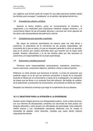 CEIP ALFARES PLAN DE CENTRO 
Noviembre de 2013 
son objetivos que forman parte de nuestro fin que debe ejercerse también desde 
las familias para conseguir “ciudadanos” en el sentido más global del término. 
3.6 Competencia cultural y artística: 
Apreciar el hecho artístico, poner en funcionamiento la iniciativa, la 
imaginación y la creatividad para expresarse mediante códigos artísticos, y el 
conocimiento básico de las principales técnicas y recursos así como algunas de 
las obras más representativas del patrimonio cultural. 
3.7 Competencia para aprender a aprender: 
Ser capaz de continuar aprendiendo de manera cada vez más eficaz y 
autónoma, la adquisición de la conciencia de las propias capacidades, ser 
consciente de lo que se sabe y lo que es necesario aprender y cómo se aprende, 
este es el camino que nuestro alumnado tiene que recorrer con el mayor éxito 
posible. Nuestra intervención y la de las familias debe por ello favorecer la 
autonomía y la responsabilidad en el propio aprendizaje. 
3.8 Autonomía e iniciativa personal: 
Términos como responsabilidad, perseverancia, autoestima, autocrítica…, 
buscar soluciones, proponerse objetivos, planificar y llevar a cabo proyectos. 
Potenciar un clima escolar que favorezca el estudio. La línea de actuación que 
pretendo seguir es la de que los alumnos encuentren a través de la actuación 
docente el interés por el conocimiento a través de la investigación y la realización 
de tareas que les lleven a un producto fruto del esfuerzo, del trabajo de análisis, 
de la elaboración y producción de conocimiento, encontrando el interés por Saber. 
Respetar sus derechos al tiempo que exigir el cumplimiento de sus deberes. 
18.1.5. OBJETIVOS PARA LA ATENCIÓN A LA DIVERSIDAD. 
Nuestro centro integra alumnos con discapacidad auditiva. Junto a estos alumnos, 
con sus informes de discapacidad, contamos con alumnado de otros países con 
lenguas diferentes y otros grupos con dificultades de aprendizaje. Esta población 
infantil diversa y con necesidades educativas diferentes nos ha creado la 
necesidad de adoptar, como docentes, medidas que vayan dando mejores 
respuestas formativas. 
188 
 