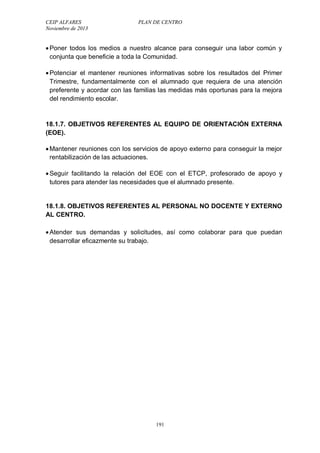 CEIP ALFARES PLAN DE CENTRO 
Noviembre de 2013 
 Poner todos los medios a nuestro alcance para conseguir una labor común y 
conjunta que beneficie a toda la Comunidad. 
 Potenciar el mantener reuniones informativas sobre los resultados del Primer 
Trimestre, fundamentalmente con el alumnado que requiera de una atención 
preferente y acordar con las familias las medidas más oportunas para la mejora 
del rendimiento escolar. 
18.1.7. OBJETIVOS REFERENTES AL EQUIPO DE ORIENTACIÓN EXTERNA 
(EOE). 
 Mantener reuniones con los servicios de apoyo externo para conseguir la mejor 
rentabilización de las actuaciones. 
 Seguir facilitando la relación del EOE con el ETCP, profesorado de apoyo y 
tutores para atender las necesidades que el alumnado presente. 
18.1.8. OBJETIVOS REFERENTES AL PERSONAL NO DOCENTE Y EXTERNO 
AL CENTRO. 
 Atender sus demandas y solicitudes, así como colaborar para que puedan 
desarrollar eficazmente su trabajo. 
191 
 