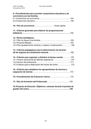 CEIP ALFARES PLAN DE CENTRO 
Noviembre de 2013 
9.- Procedimientos para suscribir compromisos educativos y de 
convivencia con las familias. 
9.1 Compromiso de convivencia……………………………………………154 
9.2 Compromiso educativo ……………………………………………........155 
10.- Plan de convivencia……………………………Anexo aparte. 
11.- Criterios generales para elaborar las programaciones 
didácticas ……………………………………………………………………158 
12.- Planes estratégicos 
12.1 Plan de Apoyo a las familias…………………………………………..162 
12.2 Proyecto Bilingüe ………………………………………………………163 
12.4 Plan Igualdad entre hombres y mujeres ( Coeducación)……………166 
13.- Criterios pedagógicos para la determinación de horarios 
de los órganos de coordinación docente ……………………………...169 
14.- Criterios para organizar y distribuir el tiempo escolar …………170 
14.1 Horario semanal de las distintas asignaturas …………………….. ..170 
14.2 Horario del profesorado ……………………………………………….171 
14.3 Criterios para la elaboración del horario del centro …………………172 
15.- Criterios para establecer los agrupamientos de alumnos y 
asignación de tutorías …………………………………………………….173 
16.- Procedimientos de Evaluación interna …………………………...174 
17.- Plan de formación del Profesorado ………………………………183 
18.-Proyecto de Dirección. Objetivos a alcanzar durante el período de 
gestión del centro………………………………………………………….184 
194 
