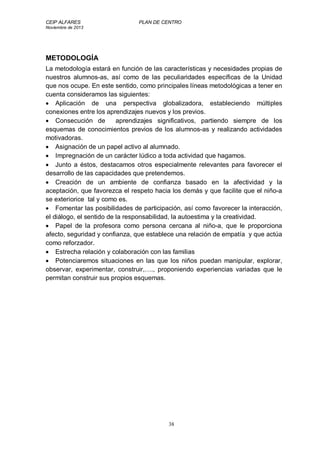 CEIP ALFARES PLAN DE CENTRO 
Noviembre de 2013 
METODOLOGÍA 
La metodología estará en función de las características y necesidades propias de 
nuestros alumnos-as, así como de las peculiaridades específicas de la Unidad 
que nos ocupe. En este sentido, como principales líneas metodológicas a tener en 
cuenta consideramos las siguientes: 
 Aplicación de una perspectiva globalizadora, estableciendo múltiples 
conexiones entre los aprendizajes nuevos y los previos. 
 Consecución de aprendizajes significativos, partiendo siempre de los 
esquemas de conocimientos previos de los alumnos-as y realizando actividades 
motivadoras. 
 Asignación de un papel activo al alumnado. 
 Impregnación de un carácter lúdico a toda actividad que hagamos. 
 Junto a éstos, destacamos otros especialmente relevantes para favorecer el 
desarrollo de las capacidades que pretendemos. 
 Creación de un ambiente de confianza basado en la afectividad y la 
aceptación, que favorezca el respeto hacia los demás y que facilite que el niño-a 
se exteriorice tal y como es. 
 Fomentar las posibilidades de participación, así como favorecer la interacción, 
el diálogo, el sentido de la responsabilidad, la autoestima y la creatividad. 
 Papel de la profesora como persona cercana al niño-a, que le proporciona 
afecto, seguridad y confianza, que establece una relación de empatía y que actúa 
como reforzador. 
 Estrecha relación y colaboración con las familias 
 Potenciaremos situaciones en las que los niños puedan manipular, explorar, 
observar, experimentar, construir,…., proponiendo experiencias variadas que le 
permitan construir sus propios esquemas. 
38 
 
