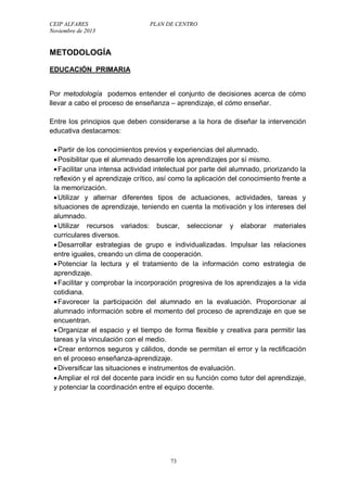 CEIP ALFARES PLAN DE CENTRO 
Noviembre de 2013 
73 
METODOLOGÍA 
EDUCACIÓN PRIMARIA 
Por metodología podemos entender el conjunto de decisiones acerca de cómo 
llevar a cabo el proceso de enseñanza – aprendizaje, el cómo enseñar. 
Entre los principios que deben considerarse a la hora de diseñar la intervención 
educativa destacamos: 
 Partir de los conocimientos previos y experiencias del alumnado. 
 Posibilitar que el alumnado desarrolle los aprendizajes por sí mismo. 
 Facilitar una intensa actividad intelectual por parte del alumnado, priorizando la 
reflexión y el aprendizaje crítico, así como la aplicación del conocimiento frente a 
la memorización. 
 Utilizar y alternar diferentes tipos de actuaciones, actividades, tareas y 
situaciones de aprendizaje, teniendo en cuenta la motivación y los intereses del 
alumnado. 
 Utilizar recursos variados: buscar, seleccionar y elaborar materiales 
curriculares diversos. 
 Desarrollar estrategias de grupo e individualizadas. Impulsar las relaciones 
entre iguales, creando un clima de cooperación. 
 Potenciar la lectura y el tratamiento de la información como estrategia de 
aprendizaje. 
 Facilitar y comprobar la incorporación progresiva de los aprendizajes a la vida 
cotidiana. 
 Favorecer la participación del alumnado en la evaluación. Proporcionar al 
alumnado información sobre el momento del proceso de aprendizaje en que se 
encuentran. 
 Organizar el espacio y el tiempo de forma flexible y creativa para permitir las 
tareas y la vinculación con el medio. 
 Crear entornos seguros y cálidos, donde se permitan el error y la rectificación 
en el proceso enseñanza-aprendizaje. 
 Diversificar las situaciones e instrumentos de evaluación. 
 Ampliar el rol del docente para incidir en su función como tutor del aprendizaje, 
y potenciar la coordinación entre el equipo docente. 
 