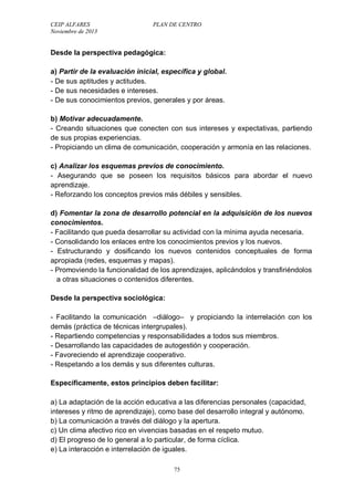 CEIP ALFARES PLAN DE CENTRO 
Noviembre de 2013 
Desde la perspectiva pedagógica: 
a) Partir de la evaluación inicial, específica y global. 
- De sus aptitudes y actitudes. 
- De sus necesidades e intereses. 
- De sus conocimientos previos, generales y por áreas. 
b) Motivar adecuadamente. 
- Creando situaciones que conecten con sus intereses y expectativas, partiendo 
de sus propias experiencias. 
- Propiciando un clima de comunicación, cooperación y armonía en las relaciones. 
c) Analizar los esquemas previos de conocimiento. 
- Asegurando que se poseen los requisitos básicos para abordar el nuevo 
aprendizaje. 
- Reforzando los conceptos previos más débiles y sensibles. 
d) Fomentar la zona de desarrollo potencial en la adquisición de los nuevos 
conocimientos. 
- Facilitando que pueda desarrollar su actividad con la mínima ayuda necesaria. 
- Consolidando los enlaces entre los conocimientos previos y los nuevos. 
- Estructurando y dosificando los nuevos contenidos conceptuales de forma 
apropiada (redes, esquemas y mapas). 
- Promoviendo la funcionalidad de los aprendizajes, aplicándolos y transfiriéndolos 
a otras situaciones o contenidos diferentes. 
Desde la perspectiva sociológica: 
- Facilitando la comunicación –diálogo– y propiciando la interrelación con los 
demás (práctica de técnicas intergrupales). 
- Repartiendo competencias y responsabilidades a todos sus miembros. 
- Desarrollando las capacidades de autogestión y cooperación. 
- Favoreciendo el aprendizaje cooperativo. 
- Respetando a los demás y sus diferentes culturas. 
Específicamente, estos principios deben facilitar: 
a) La adaptación de la acción educativa a las diferencias personales (capacidad, 
intereses y ritmo de aprendizaje), como base del desarrollo integral y autónomo. 
b) La comunicación a través del diálogo y la apertura. 
c) Un clima afectivo rico en vivencias basadas en el respeto mutuo. 
d) El progreso de lo general a lo particular, de forma cíclica. 
e) La interacción e interrelación de iguales. 
75 
 
