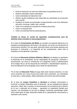 CEIP ALFARES PLAN DE CENTRO 
Noviembre de 2013 
 Evitar la traducción así como las referencias a la gramática de la L2. 
 Diseñar actividades orales motivadoras. 
 Incluir actividades de interacción oral. 
 Ofrecer ayudas lingüísticas para desarrollar las actividades de producción 
78 
oral y escrita 
 Equilibrar el número de actividades correspondientes a las cinco destrezas: 
escuchar, conversar, hablar, leer y escribir. 
 Variar en la medida de lo posible los modelos discursivos. 
 Incluir un proyecto final. 
 Incluir una actividad final de autoevaluación. 
También se tienen en cuenta las siguientes consideraciones para las 
distintas áreas incluidas en esta programación: 
- En el área de Conocimiento del Medio se concede una especial relevancia a la 
paulatina conceptualización del tiempo y del espacio, así como a la introducción al 
conocimiento científico. Por otra parte, esta área ofrece a las demás aspectos que 
favorecen la motivación y el desarrollo de las competencias, sobre todo la 
lingüística y la de aprender a aprender. 
- En el área de Educación Artística (Plástica y Música ) se destaca su aportación 
al desarrollo de la sensibilidad, de las capacidades de percepción, expresión y 
comunicación, así como su contribución a la integración social, al afianzamiento 
de la imagen del yo, de los esquemas de orientación y representación espacial, y 
de la formalización de los lenguajes como medio de representación. 
- *En el área de Educación Física el juego debe estar siempre presente y no solo 
como contenido sino como recurso para tratar otros contenidos. Las actividades 
en esta área, y estas edades, deben plantearse de la forma más lúdica posible. 
- En el área de Lengua Castellana y Literatura el enfoque comunicativo y 
funcional, el trabajo sistemático para el desarrollo de las competencias básicas 
(escuchar, hablar, leer y escribir), el reconocimiento de la incidencia de lo afectivo 
en el uso y valoración de la lengua ... garantizan un tratamiento flexible pero 
riguroso. Las actividades en las que se trabajan contenidos gramaticales tienen 
como meta lograr el mejor desarrollo posible de su capacidad de comunicación y 
expresión oral y escrita. 
 