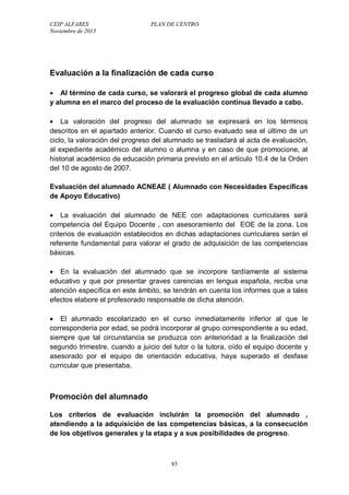 CEIP ALFARES PLAN DE CENTRO 
Noviembre de 2013 
Evaluación a la finalización de cada curso 
 Al término de cada curso, se valorará el progreso global de cada alumno 
y alumna en el marco del proceso de la evaluación continua llevado a cabo. 
 La valoración del progreso del alumnado se expresará en los términos 
descritos en el apartado anterior. Cuando el curso evaluado sea el último de un 
ciclo, la valoración del progreso del alumnado se trasladará al acta de evaluación, 
al expediente académico del alumno o alumna y en caso de que promocione, al 
historial académico de educación primaria previsto en el artículo 10.4 de la Orden 
del 10 de agosto de 2007. 
Evaluación del alumnado ACNEAE ( Alumnado con Necesidades Específicas 
de Apoyo Educativo) 
 La evaluación del alumnado de NEE con adaptaciones curriculares será 
competencia del Equipo Docente , con asesoramiento del EOE de la zona. Los 
criterios de evaluación establecidos en dichas adaptaciones curriculares serán el 
referente fundamental para valorar el grado de adquisición de las competencias 
básicas. 
 En la evaluación del alumnado que se incorpore tardíamente al sistema 
educativo y que por presentar graves carencias en lengua española, reciba una 
atención específica en este ámbito, se tendrán en cuenta los informes que a tales 
efectos elabore el profesorado responsable de dicha atención. 
 El alumnado escolarizado en el curso inmediatamente inferior al que le 
correspondería por edad, se podrá incorporar al grupo correspondiente a su edad, 
siempre que tal circunstancia se produzca con anterioridad a la finalización del 
segundo trimestre, cuando a juicio del tutor o la tutora, oído el equipo docente y 
asesorado por el equipo de orientación educativa, haya superado el desfase 
curricular que presentaba. 
Promoción del alumnado 
Los criterios de evaluación incluirán la promoción del alumnado , 
atendiendo a la adquisición de las competencias básicas, a la consecución 
de los objetivos generales y la etapa y a sus posibilidades de progreso. 
85 
 