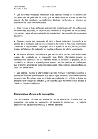 CEIP ALFARES PLAN DE CENTRO 
Noviembre de 2013 
 Los maestros y maestras informarán a los padres y tutores de los alumnos en 
las reuniones de principio de curso que se celebrarán en el mes de octubre, 
acerca de los objetivos, competencias básicas, contenidos y criterios de 
evaluación de cada una de las áreas. 
 Tres veces a lo largo del curso, coincidiendo con la finalización de cada uno de 
los trimestres escolares, el tutor o tutora informará a los padres de los alumnos, 
por escrito, sobre el aprovechamiento académico y la evolución de su proceso 
educativo. 
 Cuantas veces sea necesario, el tutor o tutora informará oralmente a los 
padres de la evolución del proceso educativo de su hijo o hija. Esta información 
puede ser a requerimiento del propio tutor o a petición de los padres y tutores 
legales del alumno. Se realizarán los martes en horario de tutoría y previa cita. 
 Al finalizar el curso, se informará por escrito a los padres, madres o tutores 
legales del resultado de la evaluación final. Dicha información incluirá las 
calificaciones obtenidas en las distintas áreas, la decisión si procede, de su 
promoción al ciclo o a la etapa siguiente y en su caso las medidas adoptadas para 
que el alumno alcance las competencias básicas y los objetivos establecidos para 
cada una de las áreas. 
 Los padres , madres o tutores legales podrán formular reclamaciones sobre la 
evaluación final del aprendizaje de sus hijos o hijas, así como sobre la decisión de 
la promoción. En primer lugar en trámite de audiencia con el tutor o tutora en 
presencia del o la jefe de estudios y en segundo lugar mediante escrito dirigido al 
director o directora del Centro. 
Documentos oficiales de evaluación 
Los documentos oficiales de evaluación en la educación primaria son los 
siguientes: Las actas de evaluación, el expediente académico , el historial 
académico de educación primaria y el informe personal. 
87 
 