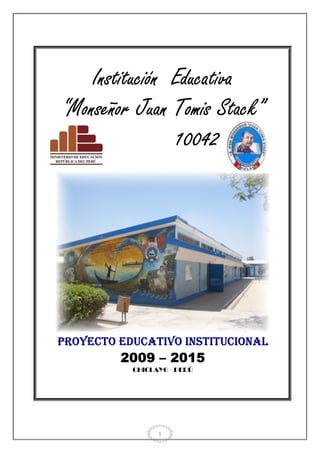 Institución Educativa
“Monseñor Juan Tomis Stack”
                10042




PROYECTO EDUCATIVO INSTITUCIONAL
                201
         2009 – 2015
           CHICLAYO - PERÚ




                 1
 
