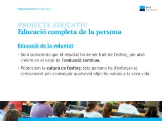 Projecte Educatiu | Fert Batxillerat
PROJECTE EDUCATIU
Educació completa de la persona
Educació de la voluntat
- Som conscients que el resultat ha de ser fruit de l’esforç, per això
creiem en el valor de l’avaluació contínua.
- Potenciem la cultura de l’esforç: tota persona ha d’esforçar-se
seriosament per aconseguir qualsevol objectiu valuós a la seva vida.
 
