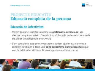 Projecte Educatiu | Fert Batxillerat
PROJECTE EDUCATIU
Educació completa de la persona
Educació de l’afectivitat
- Volem ajudar els nostres alumnes a gestionar les emocions i els
afectes perquè serveixin d’impuls i no d’obstacle en les relacions amb
els altres (intel·ligència emocional).
- Som conscients que com a educadors podem ajudar els alumnes a
conèixer-se millor, a tenir una bona autoestima i unes capacitats que
van des del saber demorar la recompensa a automotivar-se.
 