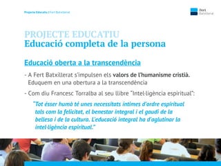 Projecte Educatiu | Fert Batxillerat
PROJECTE EDUCATIU
Educació completa de la persona
Educació oberta a la transcendència
- A Fert Batxillerat s’impulsen els valors de l’humanisme cristià.
Eduquem en una obertura a la transcendència
- Com diu Francesc Torralba al seu llibre “Intel·ligència espiritual”:
“Tot ésser humà té unes necessitats íntimes d'ordre espiritual
tals com la felicitat, el benestar integral i el gaudi de la
bellesa i de la cultura. L'educació integral ha d'aglutinar la
intel·ligència espiritual.”
 