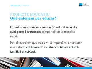Projecte Educatiu | Fert Batxillerat
PROJECTE EDUCATIU
Què entenem per educar?
El nostre centre és una comunitat educativa en la
qual pares i professors comparteixen la mateixa
missió.
Per això, creiem que és de vital importància mantenir
una estreta col·laboració i mútua conﬁança entre la
família i el col·legi.
 