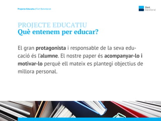 Projecte Educatiu | Fert Batxillerat
PROJECTE EDUCATIU
Què entenem per educar?
El gran protagonista i responsable de la seva edu-
cació és l’alumne. El nostre paper és acompanyar-lo i
motivar-lo perquè ell mateix es plantegi objectius de
millora personal.
 