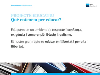 Projecte Educatiu | Fert Batxillerat
PROJECTE EDUCATIU
Què entenem per educar?
Eduquem en un ambient de respecte i conﬁança,
exigència i comprensió, il·lusió i realisme.
El nostre gran repte és educar en llibertat i per a la
llibertat.
 
