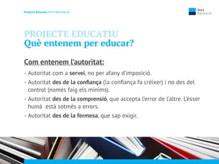 Projecte Educatiu | Fert Batxillerat
PROJECTE EDUCATIU
Què entenem per educar?
Com entenem l’autoritat:
- Autoritat com a servei, no per afany d’imposició.
- Autoritat des de la conﬁança (la conﬁança fa créixer) i no des del
control (només faig els mínims).
- Autoritat des de la comprensió, que accepta l’error de l’altre. L’ésser
humà està sotmès a errors.
- Autoritat des de la fermesa, que sap exigir.
 