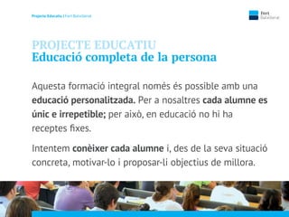 Projecte Educatiu | Fert Batxillerat
PROJECTE EDUCATIU
Educació completa de la persona
Aquesta formació integral només és possible amb una
educació personalitzada. Per a nosaltres cada alumne es
únic e irrepetible; per això, en educació no hi ha
receptes ﬁxes.
Intentem conèixer cada alumne i, des de la seva situació
concreta, motivar-lo i proposar-li objectius de millora.
 