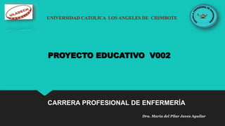 UNIVERSIDAD CATOLICA LOS ANGELES DE CHIMBOTE
PROYECTO EDUCATIVO V002
CARRERA PROFESIONAL DE ENFERMERÍA
Dra. María del Pilar Javes Aguilar
 