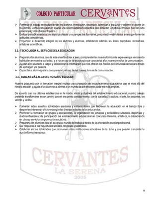 9
 Fomentar el trabajo en equipo donde los alumnos investiguen, expongan, aprendan a escuchar y valoren el aporte de
los demás. Donde cada alumno asuma una responsabilidad específica para alcanzar objetivos comunes que han sido
generadosy discutidosentreellos.
 Evaluar periódicamente a los alumnos desde una perspectiva formativa, procurando estimularlos antes que fomentar
actitudescompetitivas.
 Propender al desarrollo integral de los alumnos y alumnas, enfatizando además las áreas deportivas, recreativas,
artísticas y científicas.
3.2.- TECNOLOGIAAL SERVICIO DELAEDUCACION
 Preparar a los alumnos para la vida enseñándoles a leer ycomprender las nuevas formas de expresión que van siendo
habitualesennuestrasociedad, y a hacer usode la tecnologíaquecaracterizaalos nuevos mediosdecomunicación.
 Ayudar a los alumnos a juzgar y seleccionar la información que nos ofrecen los medios de comunicación social a través
de laimageny lapalabra.
 Capacitaralalumnoparalacomprensiónyel uso delas nuevas formasde comunicación.
3.3.- EDUCAR MÁSALLADEL HORARIO ESCOLAR
Nuestra propuesta por la formación integral implica una concepción del establecimiento educacional que va más allá del
horarioescolar,y ayuda a los alumnosaabrirsea unmundodedimensionescadavez másamplias.
De acuerdo con los criterios establecidos en la misión, visión y objetivos del establecimiento educacional, nuestro colegio
pretende transformarse en un camino para el encuentro consigo mismo, con la sociedad, la cultura, el arte, los deportes, los
valores y lavida:
 Fomentar todas aquellas actividades escolares y extraescolares que favorecen la educación en el tiempo libre y
despierteninteresesy aficionessegúnlasdiversas edadesdelos educandos.
 Promover la formación de grupos y asociaciones, la organización de jornadas y actividades culturales, deportivas y
medioambientales y la participación del establecimiento educacional en concursos literarios, artísticos, la colaboración
en obrasy serviciosdepromociónsocial,etc.
 Preparara los alumnosparael accesoalmundodeltrabajoatravés de la orientaciónescolarprofesional.
 Dar respuestaa las inquietudessociales,religiosasypastorales.
 Colaborar en las actividades que promuevan otras instituciones educativas de la zona y que puedan completar la
acciónformativaescolar.
 
