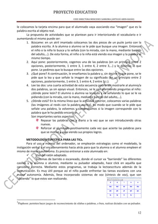 PROYECTO EDUCATIVO
CEEE DIRECTORA MERCEDES SANROMA (ANTIGUO ABEN-BASSO)
12
le colocamos la tarjeta encima para que el alumnado vaya asociando esa “imagen” que es la
palabra escrita al objeto real.
La propuesta de actividades que se plantean para ir interiorizando el vocabulario e ir
aumentando el mismo puede ser:
1. Búscame: en un atril imantado colocamos las dos piezas de un puzle junto con la
palabra escrita. A la alumna o alumno se le pide que busque una imagen. Entonces
el niño o la niña lo busca y lo señala (con la mirada, con la mano, mediante barrido
del adulto,…). De esta forma, el niño o la niña está viendo esa imagen y la palabra al
mismo tiempo.
2. Aquí pone: posteriormente, cogemos una de las palabras (en un principio entre 2
opciones, posteriormente, 1 entre 3, 1 entre 4, 2 entre 3,…) y le decimos lo que
pone. Le pedimos que lo busque entre las dos opciones.
3. ¿Qué pone? A continuación, le enseñamos la palabra y, sin decirle lo que pone, se le
pide que la lea y que señale la imagen de su significado (en un principio entre 2
opciones, posteriormente, 1 entre 3, 1 entre 4, 2 entre 3,…).
4. Lee las dos: una cuarta actividad de esta secuencia podría ser mostrarle al alumno/a
dos palabras, ya sin apoyo visual. Entonces, se le van planteando preguntas al niño:
¿dónde pone león? El alumno o alumna va leyendo y va señalando lo que se le va
pidiendo (con la mirada, con la mano, mediante barrido del adulto,…).
5. ¿Dónde está? En la misma línea que la actividad anterior, colocamos varias palabras
(las imágenes al revés con la palabra escrita), de modo que cuando se le pide que
señale una palabra, la volvemos y comprobamos si la imagen corresponde con la
palabra que le ha pedido encontrar.
Son importantes varios aspectos:
Repasar las palabras casi a diario a la vez que se van introduciendo otras
nuevas.
Reforzar al alumnado positivamente cada vez que acierte las palabras para
que se motive y vaya viendo sus propios logros.
METODOLOGÍA ESPECÍFICA PARA LAS TICs.
Para el uso y manejo del ordenador, se emplearán estrategias como el modelado, la
instigación verbal y el encadenamiento hacia atrás para que la alumna o el alumno empleen el
mismo de manera autónoma. Es preciso entrenar a este alumnado en:
Uso del ratón adaptado.
Sistemas de barrido o escaneado, donde el cursor va “barriendo” las diferentes
casillas y la alumna o alumno, mediante su pulsador adaptado, hace click en aquélla que
considera correcta. Mediante estos programas, se trabaja la lectoescritura además de la
comunicación. Es muy útil porque así el niño puede enfrentar las tareas escolares con una
mayor autonomía. Además, lleva incorporado sistemas de voz (síntesis de voz), que van
“diciendo” lo que estos van realizando.
5
5
Plaphoon: permiten hacer juegos de reconocimiento de sílabas o palabras, o bien, realizar dictados con un pulsador.
 