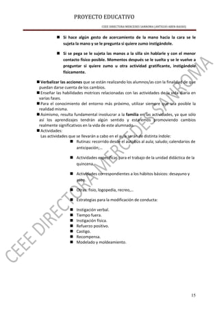 PROYECTO EDUCATIVO
CEEE DIRECTORA MERCEDES SANROMA (ANTIGUO ABEN-BASSO)
15
Si hace algún gesto de acercamiento de la mano hacia la cara se le
sujeta la mano y se le pregunta si quiere zumo instigándole.
Si se pega se le sujeta las manos a la silla sin hablarle y con el menor
contacto físico posible. Momentos después se le suelta y se le vuelve a
preguntar si quiere zumo u otra actividad gratificante, instigándole
físicamente.
Verbalizar las acciones que se están realizando los alumnos/as con la finalidad de que
puedan darse cuenta de los cambios.
Enseñar las habilidades motrices relacionadas con las actividades de la vida diaria en
varias fases.
Para el conocimiento del entorno más próximo, utilizar siempre que sea posible la
realidad misma.
Asimismo, resulta fundamental involucrar a la familia en las actividades, ya que sólo
así los aprendizajes tendrán algún sentido y estaremos promoviendo cambios
realmente significativos en la vida de este alumnado.
Actividades:
Las actividades que se llevarán a cabo en el aula serán de distinta índole:
Rutinas: recorrido desde el autobús al aula; saludo; calendarios de
anticipación;…
Actividades específicas para el trabajo de la unidad didáctica de la
quincena.
Actividades correspondientes a los hábitos básicos: desayuno y
aseo.
Otras: fisio, logopedia, recreo,…
Estrategias para la modificación de conducta:
Instigación verbal.
Tiempo fuera.
Instigación física.
Refuerzo positivo.
Castigo.
Recompensa.
Modelado y moldeamiento.
 