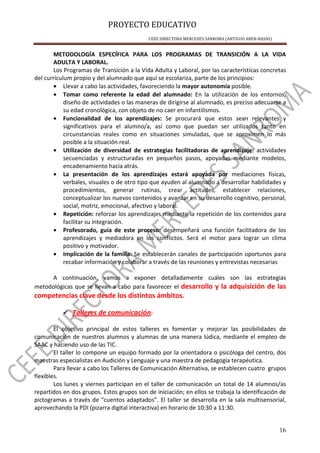 PROYECTO EDUCATIVO
CEEE DIRECTORA MERCEDES SANROMA (ANTIGUO ABEN-BASSO)
16
METODOLOGÍA ESPECÍFICA PARA LOS PROGRAMAS DE TRANSICIÓN A LA VIDA
ADULTA Y LABORAL.
Los Programas de Transición a la Vida Adulta y Laboral, por las características concretas
del currículum propio y del alumnado que aquí se escolariza, parte de los principios:
• Llevar a cabo las actividades, favoreciendo la mayor autonomía posible.
• Tomar como referente la edad del alumnado: En la utilización de los entornos,
diseño de actividades o las maneras de dirigirse al alumnado, es preciso adecuarse a
su edad cronológica, con objeto de no caer en infantilismos.
• Funcionalidad de los aprendizajes: Se procurará que estos sean relevantes y
significativos para el alumno/a, así como que puedan ser utilizados tanto en
circunstancias reales como en situaciones simuladas, que se aproximen lo más
posible a la situación real.
• Utilización de diversidad de estrategias facilitadoras de aprendizaje: actividades
secuenciadas y estructuradas en pequeños pasos, apoyadas mediante modelos,
encadenamiento hacia atrás.
• La presentación de los aprendizajes estará apoyada por mediaciones físicas,
verbales, visuales o de otro tipo que ayuden al alumnado a desarrollar habilidades y
procedimientos, generar rutinas, crear actitudes, establecer relaciones,
conceptualizar los nuevos contenidos y avanzar en su desarrollo cognitivo, personal,
social, motriz, emocional, afectivo y laboral.
• Repetición: reforzar los aprendizajes mediante la repetición de los contenidos para
facilitar su integración.
• Profesorado, guía de este proceso: desempeñará una función facilitadora de los
aprendizajes y mediadora en los conflictos. Será el motor para lograr un clima
positivo y motivador.
• Implicación de la familia: Se establecerán canales de participación oportunos para
recabar información y colaborar a través de las reuniones y entrevistas necesarias
A continuación, vamos a exponer detalladamente cuáles son las estrategias
metodológicas que se llevan a cabo para favorecer el desarrollo y la adquisición de las
competencias clave desde los distintos ámbitos.
Talleres de comunicación:
El objetivo principal de estos talleres es fomentar y mejorar las posibilidades de
comunicación de nuestros alumnos y alumnas de una manera lúdica, mediante el empleo de
SAAC y haciendo uso de las TIC.
El taller lo compone un equipo formado por la orientadora o psicóloga del centro, dos
maestras especialistas en Audición y Lenguaje y una maestra de pedagogía terapéutica.
Para llevar a cabo los Talleres de Comunicación Alternativa, se establecen cuatro grupos
flexibles.
Los lunes y viernes participan en el taller de comunicación un total de 14 alumnos/as
repartidos en dos grupos. Estos grupos son de iniciación; en ellos se trabaja la identificación de
pictogramas a través de “cuentos adaptados”. El taller se desarrolla en la sala multisensorial,
aprovechando la PDI (pizarra digital interactiva) en horario de 10:30 a 11:30.
 