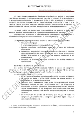 PROYECTO EDUCATIVO
CEEE DIRECTORA MERCEDES SANROMA (ANTIGUO ABEN-BASSO)
17
Los martes y jueves participan en el taller de comunicación un total de 20 alumnos/as,
repartidos en dos grupos. El nivel de competencia curricular en el ámbito de la comunicación y
el lenguaje de estos alumnos/as es relativamente similar. El taller se desarrolla en la biblioteca
del centro, que dispone de una PDI (pizarra digital interactiva) en horario de 12.00 a 13.30. A
través de cuentos adaptados7
, se trabaja el reconocimiento e identificación de pictogramas, la
elaboración de frases sencillas, así como la comprensión de frases y pequeños textos.
En ambos talleres de comunicación, para desarrollar con plenitud y acierto esta
actividad, debemos apoyarnos en las TIC, aspecto que abordaremos más adelante.
Para seleccionar al alumnado se crea una comisión formada por la Jefa de Estudios, la
orientadora/psicóloga y una maestra especialista en Audición y Lenguaje.
Los objetivos que perseguimos en los talleres de comunicación son los siguientes:
• Estructurar el lenguaje.
• Ir ampliando progresivamente su vocabulario.
• Expresar emociones, sentimientos, ideas, etc. a través de imágenes/
pictogramas.
• Desarrollar y consolidar un sistema de comunicación alternativo a través de
pictogramas de forma que pueda comunicarse con los demás de una manera
reglada, acercándolos a la estructura del lenguaje establecido, y ser
comprendido/a.
• Favorecer las relaciones personales a través de los nuevos sistemas de
comunicación.
Desarrollo de los talleres de comunicación:
Cada semana se trabaja un cuento adaptado mediante el uso de los pictogramas
existentes en el portal ARASAAC. Estos cuentos los elabora el Equipo TIC en formato
PowerPoint y se proyectan en la pizarra digital para la visualización conjunta.
Los cuentos se estructuran en tres partes:
• Lectura global del vocabulario propio de cada cuento, buscando contraste en
el número de sílabas y el contenido vocálico. La palabra siempre va
acompañada de su respectivo pictograma,
• El cuento en sí, elaborado en power point. En cada diapositiva aparece
siempre un escenario y la frase correspondiente escrita con pictogramas. A
continuación, se realizan ejercicios de estructuración y vocabulario, haciendo
alusión constantemente a los pictogramas que forman cada frase. Esto
último requiere cierta dosis de atención e interacción por parte de nuestro
alumnado.
• La comprensión del cuento (“El Examen”) que incluye actividades de
comprensión, reconocimiento de pictogramas, gramática, lógica, percepción
sensorial, matemáticas, etc.
7
Los cuentos se encuentran adaptados, incluyéndose pictogramas de ARASAAC y siendo sensiblemente más
cortos: IMAGEN+PALABRA+PICTOGRAMA.
 
