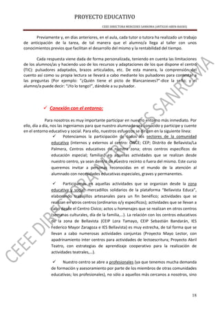 PROYECTO EDUCATIVO
CEEE DIRECTORA MERCEDES SANROMA (ANTIGUO ABEN-BASSO)
18
Previamente y, en días anteriores, en el aula, cada tutor o tutora ha realizado un trabajo
de anticipación de la tarea, de tal manera que el alumno/a llega al taller con unos
conocimientos previos que facilitan el desarrollo del mismo y la rentabilidad del tiempo.
Cada respuesta viene dada de forma personalizada, teniendo en cuenta las limitaciones
de los alumnos/as y haciendo uso de los recursos y adaptaciones de los que dispone el centro
(TIC): pulsadores adaptados, brazos articulados, etc. De esta manera, la comprensión del
cuento así como su propia lectura se llevará a cabo mediante los pulsadores para contestar a
las preguntas (Por ejemplo: “¿Quién tiene el picto de Blancanieves?”-dice la seño; y el
alumno/a puede decir: “¡Yo lo tengo!”, dándole a su pulsador.
Conexión con el entorno:
Para nosotros es muy importante participar en nuestro entorno más inmediato. Por
ello, día a día, nos las ingeniamos para que nuestro alumnado sea conocido y participe y cuente
en el entorno educativo y social. Para ello, nuestros esfuerzos se dirigen en la siguiente línea:
Potenciamos la participación de todos los sectores de la comunidad
educativa (internos y externos al centro: ONCE; CEP; Distrito de Bellavista/La
Palmera, Centros educativos de nuestra zona; otros centros específicos de
educación especial; familias) en aquellas actividades que se realizan desde
nuestro centro, ya sean dentro de nuestro recinto o fuera del mismo. Este curso
queremos invitar a personas reconocidas en el mundo de la atención al
alumnado con necesidades educativas especiales, graves y permanentes.
Participamos en aquellas actividades que se organizan desde la zona
educativa y social: mercadillos solidarios de la plataforma “Bellavista Educa”,
elaborando trabajillos artesanales para un fin benéfico; actividades que se
realizan en otros centros (ordinarios o/y específicos); actividades que se llevan a
cabo desde el Centro Cívico; actos u homenajes que se realizan en otros centros
(semanas culturales, día de la familia,…). La relación con los centros educativos
de la zona de Bellavista (CEIP Lora Tamayo, CEIP Sebastián Bandarán, IES
Federico Mayor Zaragoza e IES Bellavista) es muy estrecha, de tal forma que se
llevan a cabo numerosas actividades conjuntas (Proyecto Mayo Lector, con
apadrinamiento inter centros para actividades de lectoescritura; Proyecto Abril
Teatro, con estrategias de aprendizaje cooperativo para la realización de
actividades teatrales,…).
Nuestro centro se abre a profesionales (ya que tenemos mucha demanda
de formación y asesoramiento por parte de los miembros de otras comunidades
educativas; los profesionales), no sólo a aquellos más cercanos a nosotros, sino
 
