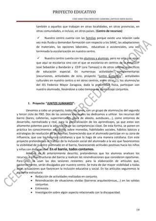 PROYECTO EDUCATIVO
CEEE DIRECTORA MERCEDES SANROMA (ANTIGUO ABEN-BASSO)
19
también a aquellos que trabajan en otras localidades, en otras provincias, en
otras comunidades, e incluso, en otros países. (Centro de recursos)
Nuestro centro cuenta con las familias porque existe una relación cada
vez más fluida y demandan formación con respecto a los SAAC, las adaptaciones
de materiales, las opciones laborales, educativas o asistenciales, una vez
terminada la escolarización en nuestro centro.
Nuestro centro cuenta con los alumnos y alumnas, pero no sólo con aquel
que aquí se escolariza sino con el que se escolariza en centros de la zona(CEIP
José Sebastián y Bandarán y CEIP Lora Tamayo) o de otros centros específicos
de educación especial. En numerosas actividades complementarias
(excursiones, actividades de ocio, proyecto “juntos sumamos”, actividades
culturales en nuestro centro o en otros centros, entre otras,…), los alumnos/as
del IES Federico Mayor Zaragoza, dada la proximidad física, participan con
nuestro alumnado, llevándose a cabo tiempos de aprendizaje conjuntos.
1. Proyecto: “JUNTOS SUMAMOS”:
Llevamos a cabo un proyecto, todos los lunes, con un grupo de alumnos/as del segundo
y tercer ciclo de FBO. Dos de las sesiones mensuales las dedicamos a utilizar los recursos del
barrio (bares, cafeterías, supermercados, plaza de abasto, autobuses,…), como entornos de
desarrollo, normalizado y real, para la generalización de los aprendizajes, ya que estos son
altamente potentes para la adquisición de las competencias clave. De esta forma, se ponen en
práctica los conocimientos adquiridos sobre monedas, habilidades sociales, hábitos básicos y
estrategias de resolución de problemas; favoreciendo que el alumnado participe en su zona de
influencia, que use los recursos cotidianos y que lo haga de una manera cotidiana. Con este
proyecto pretendemos el trabajo de la inclusión social del alumnado a la vez que favorecemos
la visibilidad de nuestro alumnado en el barrio, favoreciendo actitudes positivas hacia los niños
y niñas con discapacidad. En el barrio, todos contamos.
Además de lo anteriormente descrito, pretendemos que los alumnos analicen los
recursos e infraestructuras del barrio y realicen las reivindicaciones que consideren oportunas.
Para ello, se usan las dos sesiones restantes: para la elaboración de artículos que,
posteriormente, serán divulgados por nuestro centro. Se trata de dar mayor visibilidad a todas
estas actuaciones que favorecen la inclusión educativa y social. En los artículos seguiremos la
siguiente estructura:
• Redacción de actividades realizadas en conjunto.
• Reivindicación de situaciones vividas (barreras arquitectónicas,…) en las salidas
conjuntas.
• Entrevista.
• Investigación sobre algún aspecto relacionado con la discapacidad.
 