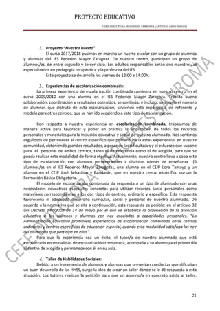 PROYECTO EDUCATIVO
CEEE DIRECTORA MERCEDES SANROMA (ANTIGUO ABEN-BASSO)
21
2. Proyecto “Nuestro huerto”.
El curso 2017/2018 pusimos en marcha un huerto escolar con un grupo de alumnos
y alumnas del IES Federico Mayor Zaragoza. De nuestro centro, participan un grupo de
alumnos/as, de entre segundo y tercer ciclo. Los adultos responsables serán dos maestros/as
especializados en pedagogía terapéutica y la profesora del IES.
Este proyecto se desarrolla los viernes de 12:00 a 14:00h.
3. Experiencias de escolarización combinada:
La primera experiencia de escolarización combinada comienza en nuestro centro en el
curso 2009/2010 con una alumna en el IES Federico Mayor Zaragoza. Tras la buena
colaboración, coordinación y resultados obtenidos, se continúa, e incluso, se amplía el número
de alumnos que disfruta de esta escolarización, sirviendo esta experiencia de referente y
modelo para otros centros, que se han ido acogiendo a este tipo de escolarización.
Con respecto a nuestra experiencia en escolarización combinada, trabajamos de
manera activa para favorecer y poner en práctica la implicación de todos los recursos
personales y materiales para la inclusión educativa y social de nuestro alumnado. Nos sentimos
orgullosos de pertenecer al centro específico que primero inicia estas experiencias en nuestra
comunidad, obteniendo grandes resultados, a pesar de las dificultades y el esfuerzo que supone
para el personal de ambos centros, tanto el de referencia como el de acogida, para que se
pueda realizar esta modalidad de forma efectiva. Actualmente, nuestro centro lleva a cabo este
tipo de escolarización con alumnos pertenecientes a distintos niveles de enseñanza (6
alumnos/as en el IES Federico Mayor Zaragoza), una alumna en el CEIP Lora Tamayo y un
alumno en el CEIP José Sebastián y Bandarán, que en nuestro centro específico cursan la
Formación Básica Obligatoria.
El modelo de escolarización combinada da respuesta a un tipo de alumnado con unas
necesidades educativas especiales concretas para utilizar recursos tanto personales como
materiales correspondientes a los dos tipos de centros, ordinario y específico. Esta respuesta
favorecería el adecuado desarrollo curricular, social y personal de nuestro alumnado. De
acuerdo a la normativa que se cita a continuación, esta respuesta es posible: en el artículo 32
del Decreto 147/2002 de 14 de mayo por el que se establece la ordenación de la atención
educativa a los alumnos y alumnas con nee asociadas a capacidades personales. “La
Administración Educativa promoverá experiencias de escolarización combinada entre centros
ordinarios y centros específicos de educación especial, cuando esta modalidad satisfaga las nee
del alumnado que participe en ellas”.
Para que la experiencia sea un éxito, el tutor/a de nuestro alumnado que está
escolarizado en modalidad de escolarización combinada, acompaña a su alumno/a el primer día
al centro de acogida y permanece con él en su aula.
4. Taller de Habilidades Sociales:
Debido a un incremento de alumnos y alumnas que presentan conductas que dificultan
un buen desarrollo de las HHSS, surge la idea de crear un taller donde se le dé respuesta a esta
situación. Los tutores realizan la petición para que un alumno/a en concreto asista al taller;
 