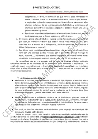 PROYECTO EDUCATIVO
CEEE DIRECTORA MERCEDES SANROMA (ANTIGUO ABEN-BASSO)
24
cooperativos). Se trata, en definitiva, de que lleven a cabo actividades de
manera conjunta, donde sea el alumnado de nuestro centro el que “enseñe”
a los demás a realizar las tareas propuestas. De esta forma, exponemos a los
alumnos y alumnas de los centros ordinarios habilidades y acciones que el
alumnado del centro de educación especial es capaz de hacer: una visión
positiva de la discapacidad.
c. Por último, pequeña convivencia entre el alumnado con discapacidad y aquel
sin discapacidad, que se llevará a cabo en el salón de actos.
3. De manera previa a la actividad en nuestro centro, hemos elaborado un material
por ciclos, de forma que lo tienen que trabajar en sus aulas antes de la visita para
acercarse más al mundo de la discapacidad, desde un punto de vista positivo y
lúdico. (Adjuntamos el material).
4. Por último, como requisito para la participación en este proyecto, los colegios deben
venir con una actividad plástica realizada por el grupo clase (mural, montaje de
fotos, plastilina,…), de manera, que dejemos constancia en nuestro centro de las
actividades realizadas por los centros ordinarios en relación a la discapacidad.
La metodología que se va a emplear será de corte participativa y lúdica, partiendo
fundamentalmente de los intereses de los alumnos/as para favorecer la motivación. Se
emplearán grupos cooperativos para el desarrollo de las actividades, para favorecer el contacto
entre niños y niñas diferentes (grupos heterogéneos). El juego será el eje principal para el
desarrollo de las sesiones.
7. Actividades complementarias.
Realizamos actividades complementarias y recreativas que implican al entorno, tanto
dentro del centro, como fuera. Las actividades que se realizan dentro del centro implican
a la comunidad que nos rodea: familia, alumnos/as de este centro y de otros de la zona así
como a los diferentes profesionales implicados en la vida escolar de los mismos. Algunas
de estas actividades (dentro del centro) son la celebración de la Semana Santa (con
audiciones, visionados,…), teatro de Navidad, fiesta de fin de curso.
Salidas o excursiones a diferentes recursos de la comunidad: parques, visita al
Ayuntamiento, visita al centro de la ciudad, salidas culturales, cine, entre otras. Destacar
la colaboración de los alumnos y profesionales del I.E.S. Federico Mayor Zaragoza en este
tipo de actividades así como las familias de nuestro alumnado.
Este curso, el AMPA va a financiar varias actividades para un grupo de alumnos/as del
centro, una de yoga y otra de reiki.
Existe en nuestro centro, para canalizar todas estas actividades relacionadas con la
apertura del centro a la comunidad, una comisión para la inclusión educativa y social. Ésta está
formada por la jefatura de estudios, la psicóloga, un representante docente de cada ciclo y otro
del personal de atención educativa complementaria (por cada planta). También forma parte de
 