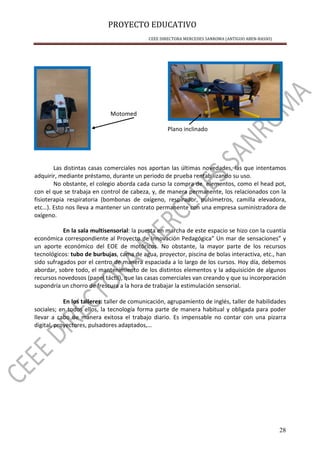 PROYECTO EDUCATIVO
CEEE DIRECTORA MERCEDES SANROMA (ANTIGUO ABEN-BASSO)
28
Motomed
Plano inclinado
Las distintas casas comerciales nos aportan las últimas novedades, las que intentamos
adquirir, mediante préstamo, durante un periodo de prueba rentabilizando su uso.
No obstante, el colegio aborda cada curso la compra de elementos, como el head pot,
con el que se trabaja en control de cabeza, y, de manera permanente, los relacionados con la
fisioterapia respiratoria (bombonas de oxígeno, respirador, pulsímetros, camilla elevadora,
etc…). Esto nos lleva a mantener un contrato permanente con una empresa suministradora de
oxígeno.
En la sala multisensorial: la puesta en marcha de este espacio se hizo con la cuantía
económica correspondiente al Proyecto de Innovación Pedagógica” Un mar de sensaciones” y
un aporte económico del EOE de motóricos. No obstante, la mayor parte de los recursos
tecnológicos: tubo de burbujas, cama de agua, proyector, piscina de bolas interactiva, etc., han
sido sufragados por el centro de manera espaciada a lo largo de los cursos. Hoy día, debemos
abordar, sobre todo, el mantenimiento de los distintos elementos y la adquisición de algunos
recursos novedosos (panel táctil), que las casas comerciales van creando y que su incorporación
supondría un chorro de frescura a la hora de trabajar la estimulación sensorial.
En los talleres: taller de comunicación, agrupamiento de inglés, taller de habilidades
sociales; en todos ellos, la tecnología forma parte de manera habitual y obligada para poder
llevar a cabo de manera exitosa el trabajo diario. Es impensable no contar con una pizarra
digital, proyectores, pulsadores adaptados,…
 