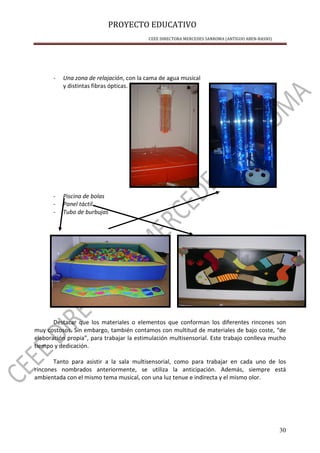 PROYECTO EDUCATIVO
CEEE DIRECTORA MERCEDES SANROMA (ANTIGUO ABEN-BASSO)
30
- Una zona de relajación, con la cama de agua musical
y distintas fibras ópticas.
- Piscina de bolas
- Panel táctil
- Tubo de burbujas
Destacar que los materiales o elementos que conforman los diferentes rincones son
muy costosos. Sin embargo, también contamos con multitud de materiales de bajo coste, “de
elaboración propia”, para trabajar la estimulación multisensorial. Este trabajo conlleva mucho
tiempo y dedicación.
Tanto para asistir a la sala multisensorial, como para trabajar en cada uno de los
rincones nombrados anteriormente, se utiliza la anticipación. Además, siempre está
ambientada con el mismo tema musical, con una luz tenue e indirecta y el mismo olor.
 