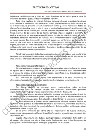 PROYECTO EDUCATIVO
CEEE DIRECTORA MERCEDES SANROMA (ANTIGUO ABEN-BASSO)
32
importante también escuchar y tener en cuenta la opinión de los padres para la toma de
decisiones de manera que su participación sea real y efectiva.
Todo ello a través de las tutorías. Antes de comenzar el curso, se produce la primera
toma de contacto. Las familias son citadas a una tutoría por la dirección. En dicha tutoría se les
da la bienvenida, se presenta todo el personal del centro, y se van nombrando todos los
alumnos/as por tutoría y, tanto el tutor/a como el monitor/a y/o educador/a se dirigen con los
padres y madres de sus alumnos/as a su clase, con el fin de presentarse, conocer el aula de su
hijo/a, informar de los horarios de los distintos servicios a los que acudirá el alumno/a, de
explicar y comentar las normas generales del centro, horarios de ruta de trasporte escolar y,
sobre todo, de recabar información del alumno/a por si hubiese cambiado de clase o bien fuera
de nuevo ingreso. Esta información es esencial, puesto que así tenemos conocimiento de
aspectos relacionados con la medicación, alergias, crisis convulsivas, hábitos de alimentación e
higiene, del sueño, etc. Al finalizar esa tutoría, el resto del personal del centro, fisioterapeutas,
médico, enfermero, maestros de audición y lenguaje,…, también están a disposición de las
familias que deseen hacerles alguna pregunta.
Por otra parte, durante todo el curso se realizan tutorías individuales para aportar a los
familiares toda la información relevante de su hijo/a y, al mismo tiempo, recibir información de
ellos. En dichas tutorías se establecen los compromisos educativos necesarios.
Actuaciones relativas a la formación:
Otra de las intervenciones con la familia está encaminada a ofrecerles formación acerca
de aquellas pautas de trabajo para llevar a cabo en casa, de modo que exista una continuidad
en la respuesta ofrecida al alumno/a; sobre aspectos específicos de su discapacidad; sobre
metodologías específicas de intervención, etc.
Esta formación en nuestro centro está encaminada a la salud bucodental, la
alimentación, la adaptación de juguetes, los sistemas alternativos de comunicación, etc
Actuaciones relativas al asesoramiento:
Por último también es necesario ofrecer asesoramiento sobre servicios
complementarios para la atención integral del alumnado: asociaciones, gabinetes
especializados, talleres, programas de respiro familiar, actividades de ocio, etc.
Es importante, además, asesorar a las familias acerca de los trámites para la solicitud de
las becas, ayudas y subvenciones (plazos, requisitos, etc.) y para el reconocimiento de la
condición de minusvalía, valoración de la situación de dependencia y la autonomía personal.
En nuestro ámbito de actuación, resulta especialmente relevante recoger y divulgar las
opiniones de los padres y madres sobre los servicios especializados, ortopedias, carpinterías,
jugueterías, librerías, etc., donde ha encontrado fuentes de información y acción para mejorar
la calidad de vida de su hijo o hija.
En el primer trimestre del último año de escolarización de nuestro alumnado,
asesoramos a los padres sobre el futuro de sus hijos/as: centros ocupacionales, centros de día,
asociaciones, etc…
Llegado este punto, no cabe duda de que la participación e implicación de los padres en
el proceso educativo de sus hijos e hijas resulta fundamental, pero ¿cómo logramos esta
participación? Proponemos algunas estrategias que pueden ser de utilidad:
 