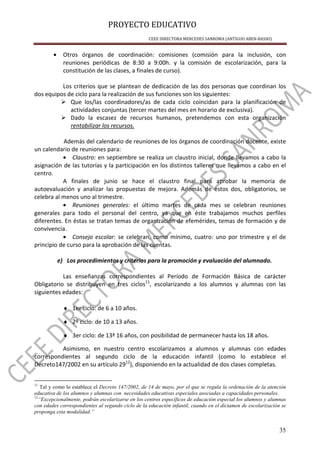 PROYECTO EDUCATIVO
CEEE DIRECTORA MERCEDES SANROMA (ANTIGUO ABEN-BASSO)
35
• Otros órganos de coordinación: comisiones (comisión para la inclusión, con
reuniones periódicas de 8:30 a 9:00h. y la comisión de escolarización, para la
constitución de las clases, a finales de curso).
Los criterios que se plantean de dedicación de las dos personas que coordinan los
dos equipos de ciclo para la realización de sus funciones son los siguientes:
Que los/las coordinadores/as de cada ciclo coincidan para la planificación de
actividades conjuntas (tercer martes del mes en horario de exclusiva).
Dado la escasez de recursos humanos, pretendemos con esta organización
rentabilizar los recursos.
Además del calendario de reuniones de los órganos de coordinación docente, existe
un calendario de reuniones para:
• Claustro: en septiembre se realiza un claustro inicial, donde llevamos a cabo la
asignación de las tutorías y la participación en los distintos talleres que llevamos a cabo en el
centro.
A finales de junio se hace el claustro final para aprobar la memoria de
autoevaluación y analizar las propuestas de mejora. Además de estos dos, obligatorios, se
celebra al menos uno al trimestre.
• Reuniones generales: el último martes de cada mes se celebran reuniones
generales para todo el personal del centro, ya que en éste trabajamos muchos perfiles
diferentes. En éstas se tratan temas de organización de efemérides, temas de formación y de
convivencia.
• Consejo escolar: se celebran, como mínimo, cuatro: uno por trimestre y el de
principio de curso para la aprobación de las cuentas.
e) Los procedimientos y criterios para la promoción y evaluación del alumnado.
Las enseñanzas correspondientes al Período de Formación Básica de carácter
Obligatorio se distribuyen en tres ciclos11
, escolarizando a los alumnos y alumnas con las
siguientes edades:
♦ 1er ciclo: de 6 a 10 años.
♦ 2º ciclo: de 10 a 13 años.
♦ 3er ciclo: de 13ª 16 años, con posibilidad de permanecer hasta los 18 años.
Asimismo, en nuestro centro escolarizamos a alumnos y alumnas con edades
correspondientes al segundo ciclo de la educación infantil (como lo establece el
Decreto147/2002 en su artículo 2912
), disponiendo en la actualidad de dos clases completas.
11
Tal y como lo establece el Decreto 147/2002, de 14 de mayo, por el que se regula la ordenación de la atención
educativa de los alumnos y alumnas con necesidades educativas especiales asociadas a capacidades personales.
12
“Excepcionalmente, podrán escolarizarse en los centros específicos de educación especial los alumnos y alumnas
con edades correspondientes al segundo ciclo de la educación infantil, cuando en el dictamen de escolarización se
proponga esta modalidad.”
 