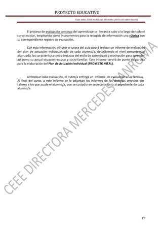 PROYECTO EDUCATIVO
CEEE DIRECTORA MERCEDES SANROMA (ANTIGUO ABEN-BASSO)
37
El proceso de evaluación continua del aprendizaje se llevará a cabo a lo largo de todo el
curso escolar, empleando como instrumentos para la recogida de información una rúbrica con
su correspondiente registro de evaluación.
Con esta información, el tutor o tutora del aula podrá realizar un informe de evaluación
del plan de actuación individualizado de cada alumno/a, describiendo el nivel competencial
alcanzado, las características más destacas del estilo de aprendizaje y motivación para aprender
así como su actual situación escolar y socio-familiar. Este informe servirá de punto de partida
para la elaboración del Plan de Actuación Individual (PROYECTO VITAL).
Al finalizar cada evaluación, el tutor/a entrega un informe de evaluación a las familias.
Al final del curso, a este informe se le adjuntan los informes de los distintos servicios y/o
talleres a los que acude el alumno/a, que se custodia en secretaría junto al expediente de cada
alumno/a.
 