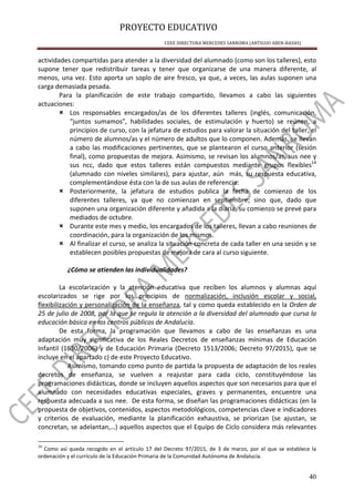 PROYECTO EDUCATIVO
CEEE DIRECTORA MERCEDES SANROMA (ANTIGUO ABEN-BASSO)
40
actividades compartidas para atender a la diversidad del alumnado (como son los talleres), esto
supone tener que redistribuir tareas y tener que organizarse de una manera diferente, al
menos, una vez. Esto aporta un soplo de aire fresco, ya que, a veces, las aulas suponen una
carga demasiada pesada.
Para la planificación de este trabajo compartido, llevamos a cabo las siguientes
actuaciones:
× Los responsables encargados/as de los diferentes talleres (inglés, comunicación,
“juntos sumamos”, habilidades sociales, de estimulación y huerto) se reúnen, a
principios de curso, con la jefatura de estudios para valorar la situación del taller, el
número de alumnos/as y el número de adultos que lo componen. Además, se llevan
a cabo las modificaciones pertinentes, que se plantearon el curso anterior (sesión
final), como propuestas de mejora. Asimismo, se revisan los alumnos/as, sus nee y
sus ncc, dado que estos talleres están compuestos mediante grupos flexibles14
(alumnado con niveles similares), para ajustar, aún más, su respuesta educativa,
complementándose ésta con la de sus aulas de referencia.
× Posteriormente, la jefatura de estudios publica la fecha de comienzo de los
diferentes talleres, ya que no comienzan en septiembre; sino que, dado que
suponen una organización diferente y añadida a la diaria, su comienzo se prevé para
mediados de octubre.
× Durante este mes y medio, los encargados de los talleres, llevan a cabo reuniones de
coordinación, para la organización de los mismos.
× Al finalizar el curso, se analiza la situación concreta de cada taller en una sesión y se
establecen posibles propuestas de mejora de cara al curso siguiente.
¿Cómo se atienden las individualidades?
La escolarización y la atención educativa que reciben los alumnos y alumnas aquí
escolarizados se rige por los principios de normalización, inclusión escolar y social,
flexibilización y personalización de la enseñanza, tal y como queda establecido en la Orden de
25 de julio de 2008, por la que se regula la atención a la diversidad del alumnado que cursa la
educación básica en los centros públicos de Andalucía.
De esta forma, la programación que llevamos a cabo de las enseñanzas es una
adaptación muy significativa de los Reales Decretos de enseñanzas mínimas de Educación
Infantil (1630/2006) y de Educación Primaria (Decreto 1513/2006; Decreto 97/2015), que se
incluye en el apartado c) de este Proyecto Educativo.
Asimismo, tomando como punto de partida la propuesta de adaptación de los reales
decretos de enseñanza, se vuelven a reajustar para cada ciclo, constituyéndose las
programaciones didácticas, donde se incluyen aquellos aspectos que son necesarios para que el
alumnado con necesidades educativas especiales, graves y permanentes, encuentre una
respuesta adecuada a sus nee. De esta forma, se diseñan las programaciones didácticas (en la
propuesta de objetivos, contenidos, aspectos metodológicos, competencias clave e indicadores
y criterios de evaluación, mediante la planificación exhaustiva, se priorizan (se ajustan, se
concretan, se adelantan,…) aquellos aspectos que el Equipo de Ciclo considera más relevantes
14
Como así queda recogido en el artículo 17 del Decreto 97/2015, de 3 de marzo, por el que se establece la
ordenación y el currículo de la Educación Primaria de la Comunidad Autónoma de Andalucía.
 