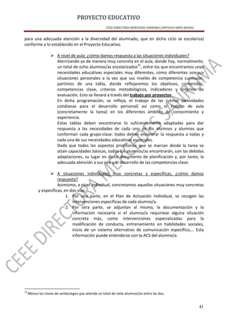 PROYECTO EDUCATIVO
CEEE DIRECTORA MERCEDES SANROMA (ANTIGUO ABEN-BASSO)
41
para una adecuada atención a la diversidad del alumnado, que en dicho ciclo se escolariza)
conforme a lo establecido en el Proyecto Educativo.
A nivel de aula: ¿cómo damos respuesta a las situaciones individuales?
Aterrizando ya de manera muy concreta en el aula, donde hay, normalmente,
un total de ocho alumnos/as escolarizados15
, entre los que encontramos unas
necesidades educativas especiales muy diferentes, como diferentes son sus
situaciones personales a la vez que sus niveles de competencia curricular;
partimos de una tabla, donde reflejaremos los objetivos, contenidos,
competencias clave, criterios metodológicos, indicadores y criterios de
evaluación. Esto se llevará a través del trabajo por proyectos.
En dicha programación, se refleja, el trabajo de las rutinas (actividades
cotidianas para el desarrollo personal) así como el trabajo de aula
(concretamente la tarea) en los diferentes ámbitos de conocimiento y
experiencia.
Estas tablas deben encontrarse lo suficientemente adaptadas para dar
respuesta a las necesidades de cada uno de los alumnos y alumnas que
conforman cada grupo-clase: todos deben encontrar la respuesta a todas y
cada una de sus necesidades educativas especiales.
Dado que todos los aspectos prioritarios que se marcan desde la tarea se
alzan capacidades básicas, todos los alumnos/as encontrarán, con las debidas
adaptaciones, su lugar en dicho documento de planificación y, por tanto, la
adecuada atención a sus nee y al desarrollo de las competencias clave.
A situaciones individuales muy concretas y específicas, ¿cómo damos
respuesta?
Asimismo, a nivel individual, concretamos aquellas situaciones muy concretas
y específicas, en dos vías:
1. Por una parte, en el Plan de Actuación Individual, se recogen las
intervenciones específicas de cada alumno/a.
2. Por otra parte, se adjuntan al mismo, la documentación y la
información necesaria si el alumno/a requiriese alguna situación
concreta más, como intervenciones especializadas para la
modificación de conducta, entrenamiento en habilidades sociales,
inicio de un sistema alternativo de comunicación específico,… Esta
información puede entenderse con la ACS del alumno/a.
15
Menos las clases de sordociegos que atiende un total de siete alumnos/as entre las dos.
 