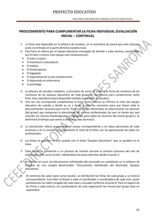 PROYECTO EDUCATIVO
CEEE DIRECTORA MERCEDES SANROMA (ANTIGUO ABEN-BASSO)
43
PROCEDIMIENTO PARA CUMPLIMENTAR LA FICHA INDIVIDUAL (EVALUACIÓN
INICIAL – CONTINUA).
1- La ficha está disponible en la jefatura de estudios, en la estantería de pared que está colocada
justo a la entrada en la parte derecha (carpeta rosa).
2- Esta ficha se rellena por el equipo educativo encargado de atender a cada alumno, coordinados
por el tutor o tutora. Este equipo está compuesto por:
• El tutor o tutora
• El monitor/a o educador/a
• El médico.
• El fisioterapeuta.
• El logopeda.
• El especialista de la sala multisensorial.
• El diplomado en enfermería.
• La psicóloga.
3- La jefatura de estudios establece, a principios de curso, el orden y la fecha de comienzo de las
reuniones de los equipos educativos de cada grupo de alumnos/as para cumplimentar dicha
ficha. Este calendario estará disponible también en jefatura de estudios.
4- Una vez nos corresponda cumplimentar la ficha, como tutor/a se informa al resto del equipo
educativo de cuándo y dónde se va a llevar a cabo las reuniones para que lleven toda la
documentación necesaria para tal fin. Para una mayor efectividad, se seleccionarán los alumnos
(del grupo) que compartan la atención de los mismos profesionales (ya que no tienen por qué
coincidir los mismos fisioterapeutas o logopedas para todos los alumnos del mismo grupo) y se
delimitará el tiempo que vamos a dedicar a cada alumno/a.
5- La tutora/tutor rellena previamente el campo correspondiente a los datos personales de cada
alumno/a y en la reunión se cumplimenta el resto de la ficha, con las aportaciones de todos los
profesionales.
6- Las fichas se guardan en una carpeta con el título “Equipos Educativos” que se quedará en la
clase.
7- Estas fichas se someterán a un proceso de revisión durante la primera quincena del mes de
octubre de cada curso escolar, repitiéndose los pasos descritos desde el punto 3.
8- Al finalizar el curso, los documentos individuales del alumnado se custodiarán en la Jefatura de
Estudios en una carpeta denominada: “Documentos Individuales del Alumnado. Equipos
educativos”.
9- Al comienzo de cada nuevo curso escolar, se distribuirán las fichas de cada grupo a su tutor/a
correspondiente. Esta labor la llevará a cabo el coordinador o coordinadora de cada ciclo, quien
previamente las habrá recogido de cada clase y actuado conforme al punto 8. Para el reparto de
las fichas a cada tutor/a, las coordinadoras de ciclo organizarán las mismas por grupo-clase en
septiembre.
 