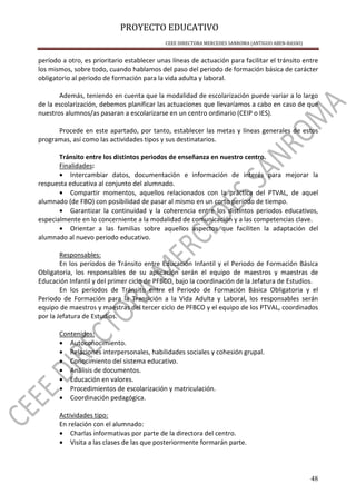 PROYECTO EDUCATIVO
CEEE DIRECTORA MERCEDES SANROMA (ANTIGUO ABEN-BASSO)
48
período a otro, es prioritario establecer unas líneas de actuación para facilitar el tránsito entre
los mismos, sobre todo, cuando hablamos del paso del periodo de formación básica de carácter
obligatorio al periodo de formación para la vida adulta y laboral.
Además, teniendo en cuenta que la modalidad de escolarización puede variar a lo largo
de la escolarización, debemos planificar las actuaciones que llevaríamos a cabo en caso de que
nuestros alumnos/as pasaran a escolarizarse en un centro ordinario (CEIP o IES).
Procede en este apartado, por tanto, establecer las metas y líneas generales de estos
programas, así como las actividades tipos y sus destinatarios.
Tránsito entre los distintos periodos de enseñanza en nuestro centro.
Finalidades:
• Intercambiar datos, documentación e información de interés para mejorar la
respuesta educativa al conjunto del alumnado.
• Compartir momentos, aquellos relacionados con la práctica del PTVAL, de aquel
alumnado (de FBO) con posibilidad de pasar al mismo en un corto período de tiempo.
• Garantizar la continuidad y la coherencia entre los distintos periodos educativos,
especialmente en lo concerniente a la modalidad de comunicación y a las competencias clave.
• Orientar a las familias sobre aquellos aspectos que faciliten la adaptación del
alumnado al nuevo periodo educativo.
Responsables:
En los períodos de Tránsito entre Educación Infantil y el Periodo de Formación Básica
Obligatoria, los responsables de su aplicación serán el equipo de maestros y maestras de
Educación Infantil y del primer ciclo de PFBCO, bajo la coordinación de la Jefatura de Estudios.
En los períodos de Tránsito entre el Periodo de Formación Básica Obligatoria y el
Periodo de Formación para la Transición a la Vida Adulta y Laboral, los responsables serán
equipo de maestros y maestras del tercer ciclo de PFBCO y el equipo de los PTVAL, coordinados
por la Jefatura de Estudios.
Contenidos:
• Autoconocimiento.
• Relaciones interpersonales, habilidades sociales y cohesión grupal.
• Conocimiento del sistema educativo.
• Análisis de documentos.
• Educación en valores.
• Procedimientos de escolarización y matriculación.
• Coordinación pedagógica.
Actividades tipo:
En relación con el alumnado:
• Charlas informativas por parte de la directora del centro.
• Visita a las clases de las que posteriormente formarán parte.
 