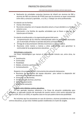 PROYECTO EDUCATIVO
CEEE DIRECTORA MERCEDES SANROMA (ANTIGUO ABEN-BASSO)
49
• Realización de actividades conjuntas (alumnos de infantil con alumnos de FBO y
alumnos de FBO con alumnos de PTVAL) para que los alumnos se vayan conociendo
entre ellos y conozcan y aprendan, a su vez, a trabajar con otros profesionales.
En relación con las familias:
• Charlas informativas.
• Reuniones conjuntas con el equipo educativo actual y el que atenderá a su hijo/a el
próximo curso.
• Información a las familias de aquellas actividades que se llevan a cabo con sus
hijos/as para el tránsito.
En relación al profesorado y a la organización general del centro.
• Cumplimentación de los informes individualizado sobre las capacidades alcanzadas
por el alumnado al finalizar el periodo educativo correspondiente.
• Entrega de la documentación referida al alumno/a a su nuevo tutor/a.
• Reuniones entre tutores y tutoras y otros profesionales para garantizar la
continuidad de las programaciones educativas.
Metodología y evaluación.
Las líneas metodológicas que marcan el desarrollo del tránsito son, entre otras, las
siguientes:
• Coordinación.
• Continuidad.
• Flexibilidad.
• Debate, consenso y participación.
• Contextualización.
Respecto a los procedimientos e instrumentos de evaluación destacamos:
• Reuniones de seguimiento del equipo educativo para valorar la adaptación del
alumnado al nuevo periodo educativo.
• Entrevistas con las familias.
• Entrevistas a los alumnos y alumnas.
• Escalas de observación.
• Sesiones de evaluación.
Tránsito entre distintos centros educativos.
En este apartado hacemos referencia a las líneas de actuación establecidas para
garantizar un adecuado tránsito del alumnado de nuestro centro a otro centro educativo (ya
sea a un CEIP, IES o a un CEEE), en aquellos casos en los que pudiera darse esta posibilidad.
No incluimos aquí las actuaciones en caso de alumnos y alumnas procedentes de otros
centros educativos, ya que estas medidas quedan establecidas en el plan de acogida.
 