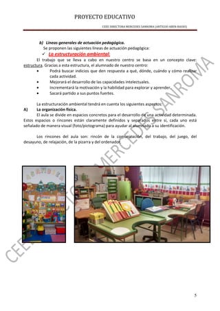 PROYECTO EDUCATIVO
CEEE DIRECTORA MERCEDES SANROMA (ANTIGUO ABEN-BASSO)
5
b) Líneas generales de actuación pedagógica.
Se proponen las siguientes líneas de actuación pedagógica:
La estructuración ambiental:
El trabajo que se lleva a cabo en nuestro centro se basa en un concepto clave:
estructura. Gracias a esta estructura, el alumnado de nuestro centro:
• Podrá buscar indicios que den respuesta a qué, dónde, cuándo y cómo realizar
cada actividad.
• Mejorará el desarrollo de las capacidades intelectuales.
• Incrementará la motivación y la habilidad para explorar y aprender.
• Sacará partido a sus puntos fuertes.
La estructuración ambiental tendrá en cuenta los siguientes aspectos:
A) La organización física.
El aula se divide en espacios concretos para el desarrollo de una actividad determinada.
Estos espacios o rincones están claramente definidos y separados entre sí, cada uno está
señalado de manera visual (foto/pictograma) para ayudar al alumnado a su identificación.
Los rincones del aula son: rincón de la comunicación, del trabajo, del juego, del
desayuno, de relajación, de la pizarra y del ordenador.
 