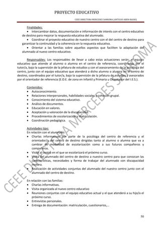 PROYECTO EDUCATIVO
CEEE DIRECTORA MERCEDES SANROMA (ANTIGUO ABEN-BASSO)
50
Finalidades:
• Intercambiar datos, documentación e información de interés con el centro educativo
de destino para mejorar la respuesta educativa del alumnado.
• Coordinar el proyecto educativo de nuestro centro con el del centro de destino para
garantizar la continuidad y la coherencia en la respuesta educativa.
• Orientar a las familias sobre aquellos aspectos que faciliten la adaptación del
alumnado al nuevo centro educativo.
Responsables: Los responsables de llevar a cabo estas actuaciones serán: el equipo
educativo que atiende al alumno o alumna en el centro de referencia, coordinados por el
tutor/a, bajo la supervisión de la jefatura de estudios y con el asesoramiento de la psicóloga del
centro, junto con el equipo educativo que atenderá a dicho alumno o alumna en el centro de
destino, coordinados por el tutor/a, bajo la supervisión de la jefatura de estudios y asesorados
por el orientador de referencia (E.O.E. de zona en Infantil y Primaria u Orientador del I.E.S.).
Contenidos:
• Autoconocimiento.
• Relaciones interpersonales, habilidades sociales y cohesión grupal.
• Conocimiento del sistema educativo.
• Análisis de documentos.
• Educación en valores.
• Aceptación y valoración de la discapacidad.
• Procedimientos de escolarización y matriculación.
• Coordinación pedagógica.
Actividades tipo:
En relación con el alumnado:
• Charlas informativas por parte de la psicóloga del centro de referencia y el
orientador/a del centro de destino dirigidas tanto al alumno o alumna que va a
cambiar de modalidad de escolarización como a sus futuros compañeros y
compañeras.
• Visita al centro en el que se escolarizará el próximo curso.
• Visita del alumnado del centro de destino a nuestro centro para que conozcan las
características, necesidades y forma de trabajar del alumnado con discapacidad
motora.
• Realización de actividades conjuntas del alumnado del nuestro centro junto con el
alumnado del centro de destino.
En relación con las familias:
• Charlas informativas.
• Visita organizada al nuevo centro educativo
• Reuniones conjuntas con el equipo educativo actual y el que atenderá a su hijo/a el
próximo curso.
• Entrevistas personales.
• Entrega de documentación: matriculación, cuestionarios,…
 