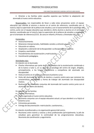 PROYECTO EDUCATIVO
CEEE DIRECTORA MERCEDES SANROMA (ANTIGUO ABEN-BASSO)
52
• Orientar a las familias sobre aquellos aspectos que faciliten la adaptación del
alumnado al nuevo centro educativo.
Responsables: Los responsables de llevar a cabo estas actuaciones serán: el equipo
educativo que atiende al alumno o alumna en el centro de referencia, coordinados por el
tutor/a, bajo la supervisión de la jefatura de estudios y con el asesoramiento de la psicóloga del
centro, junto con el equipo educativo que atenderá a dicho alumno o alumna en el centro de
destino, coordinados por el tutor/a, bajo la supervisión de la jefatura de estudios y asesorados
por el orientador de referencia (E.O.E. de zona en Infantil y Primaria u Orientador del I.E.S.).
Contenidos:
• Autoconocimiento.
• Relaciones interpersonales, habilidades sociales y cohesión grupal.
• Educación en valores.
• Aceptación y valoración de la discapacidad. La discapacidad en positivo.
• Empatía y asertividad.
• Procedimientos de escolarización y matriculación.
• Coordinación pedagógica.
Actividades tipo:
En relación con el alumnado:
• Charlas informativas por parte de la coordinadora de la escolarización combinada o
de la tutora o tutor o, en su caso, de la psicóloga del centro de origen, dirigidas,
principalmente, a los futuros compañeros y compañeras del alumnado con
discapacidad.
• Visita al centro en el que se escolarizará el próximo curso.
• Visita del alumnado del centro de destino a nuestro centro para que conozcan las
características, necesidades y forma de trabajar del alumnado con discapacidad
motora.
• Realización de actividades conjuntas del alumnado del nuestro centro junto con el
alumnado del centro de destino.
En relación con las familias:
• Charlas informativas.
• Visita organizada al nuevo centro educativo.
• Reuniones conjuntas con el equipo educativo actual y el que atenderá a su hijo/a el
próximo curso.
• Entrevistas personales.
• Entrega de documentación: matriculación, cuestionarios,…
En relación al profesorado y a la organización general del centro.
• Reuniones entre tutores y tutoras y otros profesionales (principalmente, la jefa de
estudios) para garantizar la continuidad de las programaciones educativas.
Reuniones de coordinación y seguimiento.
 