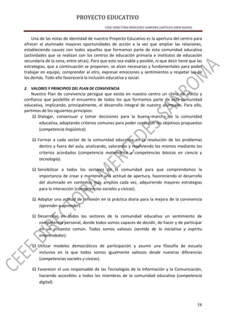 PROYECTO EDUCATIVO
CEEE DIRECTORA MERCEDES SANROMA (ANTIGUO ABEN-BASSO)
58
Una de las notas de identidad de nuestro Proyecto Educativo es la apertura del centro para
ofrecer al alumnado mayores oportunidades de acción a la vez que ampliar las relaciones,
estableciendo cauces con todos aquellos que formamos parte de esta comunidad educativa
(actividades que se realizan con los centros de educación primaria e institutos de educación
secundaria de la zona, entre otras). Para que esto sea viable y posible, ni que decir tiene que las
estrategias, que a continuación se proponen, se alzan necesarias y fundamentales para poder
trabajar en equipo, comprender al otro, expresar emociones y sentimientos y respetar las de
los demás. Todo ello favorecerá la inclusión educativa y social.
2. VALORES Y PRINCIPIOS DEL PLAN DE CONVIVENCIA
Nuestro Plan de convivencia persigue que exista en nuestro centro un clima de afecto y
confianza que posibilite el encuentro de todos los que formamos parte de esta comunidad
educativa, implicando, principalmente, el desarrollo integral de nuestro alumnado. Para ello,
partimos de los siguientes principios:
Ω Dialogar, consensuar y tomar decisiones para la buena marcha de la comunidad
educativa, adoptando criterios comunes para poder conseguir los objetivos propuestos
(competencia lingüística).
Ω Formar a cada sector de la comunidad educativa en la resolución de los problemas
dentro y fuera del aula; analizando, valorando y resolviendo los mismos mediante los
criterios acordados (competencia matemática y competencias básicas en ciencia y
tecnología).
Ω Sensibilizar a todos los sectores de la comunidad para que comprendamos la
importancia de crear y mantener una actitud de apertura, favoreciendo el desarrollo
del alumnado en contextos más amplios cada vez, adquiriendo mayores estrategias
para la interacción (competencias sociales y cívicas).
Ω Adoptar una actitud de reflexión en la práctica diaria para la mejora de la convivencia
(aprender a aprender).
Ω Desarrollar en todos los sectores de la comunidad educativa un sentimiento de
competencia personal, donde todos somos capaces de decidir, de hacer y de participar
en un proyecto común. Todos somos valiosos (sentido de la iniciativa y espíritu
emprendedor).
Ω Utilizar modelos democráticos de participación y asumir una filosofía de escuela
inclusiva en la que todos somos igualmente valiosos desde nuestras diferencias
(competencias sociales y cívicas).
Ω Favorecer el uso responsable de las Tecnologías de la Información y la Comunicación,
haciendo accesibles a todos los miembros de la comunidad educativa (competencia
digital).
 