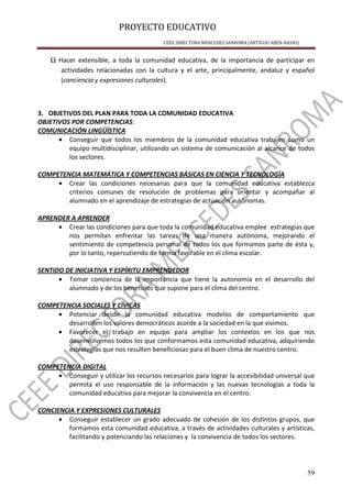 PROYECTO EDUCATIVO
CEEE DIRECTORA MERCEDES SANROMA (ANTIGUO ABEN-BASSO)
59
Ω Hacer extensible, a toda la comunidad educativa, de la importancia de participar en
actividades relacionadas con la cultura y el arte, principalmente, andaluz y español
(conciencia y expresiones culturales).
3. OBJETIVOS DEL PLAN PARA TODA LA COMUNIDAD EDUCATIVA
OBJETIVOS POR COMPETENCIAS:
COMUNICACIÓN LINGÜÍSTICA
• Conseguir que todos los miembros de la comunidad educativa trabajen como un
equipo multidisciplinar, utilizando un sistema de comunicación al alcance de todos
los sectores.
COMPETENCIA MATEMÁTICA Y COMPETENCIAS BÁSICAS EN CIENCIA Y TECNOLOGÍA
• Crear las condiciones necesarias para que la comunidad educativa establezca
criterios comunes de resolución de problemas para orientar y acompañar al
alumnado en el aprendizaje de estrategias de actuación autónomas.
APRENDER A APRENDER
• Crear las condiciones para que toda la comunidad educativa emplee estrategias que
nos permitan enfrentar las tareas de una manera autónoma, mejorando el
sentimiento de competencia personal de todos los que formamos parte de ésta y,
por lo tanto, repercutiendo de forma favorable en el clima escolar.
SENTIDO DE INICIATIVA Y ESPÍRITU EMPRENDEDOR
• Tomar conciencia de la importancia que tiene la autonomía en el desarrollo del
alumnado y de los beneficios que supone para el clima del centro.
COMPETENCIA SOCIALES Y CÍVICAS
• Potenciar desde la comunidad educativa modelos de comportamiento que
desarrollen los valores democráticos acorde a la sociedad en la que vivimos.
• Favorecer el trabajo en equipo para ampliar los contextos en los que nos
desenvolvemos todos los que conformamos esta comunidad educativa, adquiriendo
estrategias que nos resulten beneficiosas para el buen clima de nuestro centro.
COMPETENCIA DIGITAL
• Conseguir y utilizar los recursos necesarios para lograr la accesibilidad universal que
permita el uso responsable de la información y las nuevas tecnologías a toda la
comunidad educativa para mejorar la convivencia en el centro.
CONCIENCIA Y EXPRESIONES CULTURALES
• Conseguir establecer un grado adecuado de cohesión de los distintos grupos, que
formamos esta comunidad educativa, a través de actividades culturales y artísticas,
facilitando y potenciando las relaciones y la convivencia de todos los sectores.
 