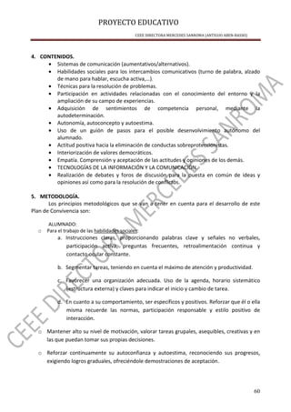 PROYECTO EDUCATIVO
CEEE DIRECTORA MERCEDES SANROMA (ANTIGUO ABEN-BASSO)
60
4. CONTENIDOS.
• Sistemas de comunicación (aumentativos/alternativos).
• Habilidades sociales para los intercambios comunicativos (turno de palabra, alzado
de mano para hablar, escucha activa,…).
• Técnicas para la resolución de problemas.
• Participación en actividades relacionadas con el conocimiento del entorno y la
ampliación de su campo de experiencias.
• Adquisición de sentimientos de competencia personal, mediante la
autodeterminación.
• Autonomía, autoconcepto y autoestima.
• Uso de un guión de pasos para el posible desenvolvimiento autónomo del
alumnado.
• Actitud positiva hacia la eliminación de conductas sobreproteccionistas.
• Interiorización de valores democráticos.
• Empatía. Comprensión y aceptación de las actitudes y opiniones de los demás.
• TECNOLOGÍAS DE LA INFORMACIÓN Y LA COMUNICACIÓN.
• Realización de debates y foros de discusión para la puesta en común de ideas y
opiniones así como para la resolución de conflictos.
5. METODOLOGÍA.
Los principios metodológicos que se van a tener en cuenta para el desarrollo de este
Plan de Convivencia son:
ALUMNADO:
o Para el trabajo de las habilidades sociales:
a. Instrucciones claras, proporcionando palabras clave y señales no verbales,
participación activa, preguntas frecuentes, retroalimentación continua y
contacto ocular constante.
b. Segmentar tareas, teniendo en cuenta el máximo de atención y productividad.
c. Favorecer una organización adecuada. Uso de la agenda, horario sistemático
(estructura externa) y claves para indicar el inicio y cambio de tarea.
d. En cuanto a su comportamiento, ser específicos y positivos. Reforzar que él o ella
misma recuerde las normas, participación responsable y estilo positivo de
interacción.
o Mantener alto su nivel de motivación, valorar tareas grupales, asequibles, creativas y en
las que puedan tomar sus propias decisiones.
o Reforzar continuamente su autoconfianza y autoestima, reconociendo sus progresos,
exigiendo logros graduales, ofreciéndole demostraciones de aceptación.
 