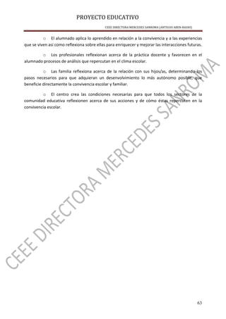 PROYECTO EDUCATIVO
CEEE DIRECTORA MERCEDES SANROMA (ANTIGUO ABEN-BASSO)
63
o El alumnado aplica lo aprendido en relación a la convivencia y a las experiencias
que se viven así como reflexiona sobre ellas para enriquecer y mejorar las interacciones futuras.
o Los profesionales reflexionan acerca de la práctica docente y favorecen en el
alumnado procesos de análisis que repercutan en el clima escolar.
o Las familia reflexiona acerca de la relación con sus hijos/as, determinando los
pasos necesarios para que adquieran un desenvolvimiento lo más autónomo posible, que
beneficie directamente la convivencia escolar y familiar.
o El centro crea las condiciones necesarias para que todos los sectores de la
comunidad educativa reflexionen acerca de sus acciones y de cómo éstas repercuten en la
convivencia escolar.
 