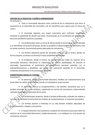 PROYECTO EDUCATIVO
CEEE DIRECTORA MERCEDES SANROMA (ANTIGUO ABEN-BASSO)
64
SENTIDO DE LA INICIATIVA Y ESPÍRITU EMPRENDEDOR
Se evaluará si…
• Toda la comunidad educativa toma conciencia de la importancia que tiene la
autonomía en el desarrollo del alumnado y de los beneficios que supone para el clima del
centro.
• El alumnado adquiere una mayor autonomía para enfrentar situaciones,
teniendo la posibilidad de decidir qué hacer, favoreciendo así el sentimiento de competencia
personal (autoestima positiva y ajustada).
• Los profesionales crean un clima de afecto donde el alumno/a se sienta valorado
y se identifique como parte del grupo, donde se posibilite el desenvolvimiento autónomo ante
las tareas escolares, favoreciendo pautas adecuadas de convivencia.
• Las familias adquieren pautas de actuación comunes con el centro, donde, de
forma conjunta, se ofrezca al alumno/a mayor posibilidad de elección.
• Se establecen, desde el centro, los cauces para que todos los sectores de la
comunidad educativa interioricen la importancia de ofrecer posibilidades de elección al
alumnado, favoreciendo el sentimiento de competencia personal, evitando, así, el
sobreproteccionismo y posibilitan, por tanto, una autonomía ajustada en el alumnado;
incidiendo directamente en la convivencia del centro.
COMPETENCIAS SOCIAL ES Y CÍVICAS
Se evaluará si…
• Se potencia, desde la comunidad educativa, modelos de comportamiento que
desarrollen los valores democráticos acorde a la sociedad en la que vivimos.
• El alumnado adecua su comportamiento a las distintas situaciones que se le
puedan presentar en la vida cotidiana, respetando las normas de convivencia y desarrollando
actitudes de empatía y valoración de los otros.
• Los profesionales propician, desde el propio profesorado, actitudes de respeto y
convivencia mediante la transmisión de modelos de comportamiento o conductas prosociales.
• Las familias asumen y fomentan en su vida familiar modelos adecuados de
comportamiento, respeto y convivencia.
• El equipo directivo crea situaciones y espacios de convivencia para que todos los
sectores de la comunidad determinen, colaborativamente, y se impliquen en unas pautas de
convivencia comunes.
 