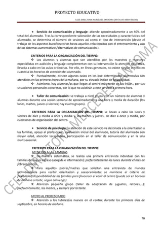 PROYECTO EDUCATIVO
CEEE DIRECTORA MERCEDES SANROMA (ANTIGUO ABEN-BASSO)
70
• Servicio de comunicación y lenguaje: atiende aproximadamente a un 40% del
total del alumnado. Tras la correspondiente valoración de las necesidades y características del
alumnado, se determina el número de sesiones así como el tipo de intervención (desde el
trabajo de los aspectos bucofonatorios hasta aquellos relacionados con el entrenamiento y uso
de los sistemas aumentativos/alternativos de comunicación.)
CRITERIOS PARA LA ORGANIZACIÓN DEL TIEMPO:
Los alumnos y alumnas que son atendidos por los maestros y maestras
especialistas en audición y lenguaje complementan con su intervención la atención educativa,
llevada a cabo en las aulas ordinarias. Por ello, en líneas generales, no existe ningún criterio en
cuanto a los horarios de atención del alumnado.
Puntualmente, existen algunos casos en los que determinados alumnos/as son
atendidos en las primeras horas de la mañana, por su elevado índice de fatigabilidad.
Asimismo, hay alumnos/as que llegan al centro más tarde de las 9:00h., por sus
situaciones personales concretas, por lo que no asistirán a este servicio a primera hora.
• Taller de comunicación: se trabaja a nivel grupal con un número de alumnos y
alumnas durante una sesión semanal de aproximadamente una hora y media de duración (los
lunes, martes, jueves y viernes; hay cuatro grupos).
CRITERIOS PARA LA ORGANIZACIÓN DEL TIEMPO: se llevan a cabo los lunes y
viernes de diez y media a once y media y, los martes y jueves de diez a once y media, por
cuestiones de organización del centro.
• Servicio de psicología: la atención de este servicio va destinada a la orientación a
las familias, apoyo al profesorado, evaluación inicial del alumnado, tutoría del alumnado con
mayor edad, atención terapéutica, participación en el taller de comunicación y en la sala
multisensorial.
CRITERIOS PARA LA ORGANIZACIÓN DEL TIEMPO:
ATENCIÓN A LAS FAMILIAS
De manera sistemática, se realiza una primera entrevista individual con las
familias de nuevo ingreso (acogida e información): preferentemente los lunes durante el mes de
febrero/marzo.
Para aquellos padres/madres que solicitan una entrevista de manera
individualizada para recibir orientación y asesoramiento: se mantiene el criterio de
flexibilidad/disponibilidad de las familias para favorecer el venir al centro (puede ser en horario
de mañana o tarde, según convenga).
Atención pequeño grupo (taller de adaptación de juguetes, ratones,…):
preferentemente, los martes, y siempre por la tarde.
APOYO AL PROFESORADO
Atención a los tutores/as nuevos en el centro: durante los primeros días de
septiembre, en horario de mañana.
 