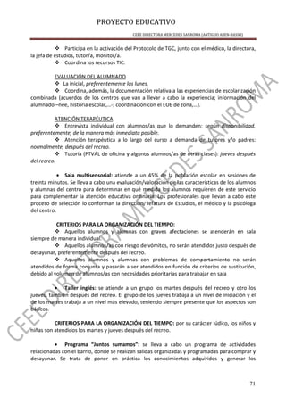 PROYECTO EDUCATIVO
CEEE DIRECTORA MERCEDES SANROMA (ANTIGUO ABEN-BASSO)
71
Participa en la activación del Protocolo de TGC, junto con el médico, la directora,
la jefa de estudios, tutor/a, monitor/a.
Coordina los recursos TIC.
EVALUACIÓN DEL ALUMNADO
La inicial, preferentemente los lunes.
Coordina, además, la documentación relativa a las experiencias de escolarización
combinada (acuerdos de los centros que van a llevar a cabo la experiencia; información del
alumnado –nee, historia escolar,…-; coordinación con el EOE de zona,…).
ATENCIÓN TERAPÉUTICA
Entrevista individual con alumnos/as que lo demanden: según disponibilidad,
preferentemente, de la manera más inmediata posible.
Atención terapéutica a lo largo del curso a demanda de tutores y/o padres:
normalmente, después del recreo.
Tutoría (PTVAL de oficina y algunos alumnos/as de otras clases): jueves después
del recreo.
• Sala multisensorial: atiende a un 45% de la población escolar en sesiones de
treinta minutos. Se lleva a cabo una evaluación/valoración de las características de los alumnos
y alumnas del centro para determinar en qué medida los alumnos requieren de este servicio
para complementar la atención educativa ordinaria. Los profesionales que llevan a cabo este
proceso de selección lo conforman la dirección, Jefatura de Estudios, el médico y la psicóloga
del centro.
CRITERIOS PARA LA ORGANIZACIÓN DEL TIEMPO:
Aquellos alumnos y alumnas con graves afectaciones se atenderán en sala
siempre de manera individual.
Aquellos alumnos/as con riesgo de vómitos, no serán atendidos justo después de
desayunar, preferentemente después del recreo.
Aquellos alumnos y alumnas con problemas de comportamiento no serán
atendidos de forma conjunta y pasarán a ser atendidos en función de criterios de sustitución,
debido al volumen de alumnos/as con necesidades prioritarias para trabajar en sala
• Taller inglés: se atiende a un grupo los martes después del recreo y otro los
jueves, también después del recreo. El grupo de los jueves trabaja a un nivel de iniciación y el
de los martes trabaja a un nivel más elevado, teniendo siempre presente que los aspectos son
básicos.
CRITERIOS PARA LA ORGANIZACIÓN DEL TIEMPO: por su carácter lúdico, los niños y
niñas son atendidos los martes y jueves después del recreo.
• Programa “Juntos sumamos”: se lleva a cabo un programa de actividades
relacionadas con el barrio, donde se realizan salidas organizadas y programadas para comprar y
desayunar. Se trata de poner en práctica los conocimientos adquiridos y generar los
 